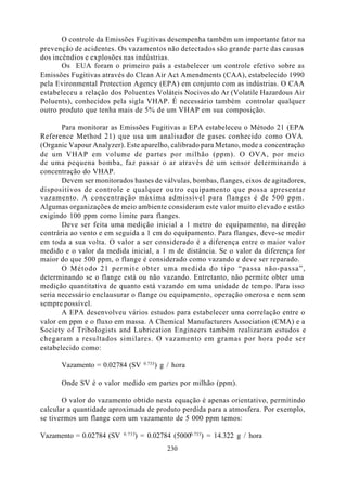 O controle da Emissões Fugitivas desempenha também um importante fator na
prevenção de acidentes. Os vazamentos não detectados são grande parte das causas
dos incêndios e explosões nas indústrias.
       Os EUA foram o primeiro país a estabelecer um controle efetivo sobre as
Emissões Fugitivas através do Clean Air Act Amendments (CAA), estabelecido 1990
pela Evironmental Protection Agency (EPA) em conjunto com as indústrias. O CAA
estabeleceu a relação dos Poluentes Voláteis Nocivos do Ar (Volatile Hazardous Air
Poluents), conhecidos pela sigla VHAP. É necessário também controlar qualquer
outro produto que tenha mais de 5% de um VHAP em sua composição.

       Para monitorar as Emissões Fugitivas a EPA estabeleceu o Método 21 (EPA
Reference Method 21) que usa um analisador de gases conhecido como OVA
(Organic Vapour Analyzer). Este aparelho, calibrado para Metano, mede a concentração
de um VHAP em volume de partes por milhão (ppm). O OVA, por meio
de uma pequena bomba, faz passar o ar através de um sensor determinando a
concentração do VHAP.
       Devem ser monitorados hastes de válvulas, bombas, flanges, eixos de agitadores,
dispositivos de controle e qualquer outro equipamento que possa apresentar
vazamento. A concentração máxima admissível para flanges é de 500 ppm.
Algumas organizações de meio ambiente consideram este valor muito elevado e estão
exigindo 100 ppm como limite para flanges.
       Deve ser feita uma medição inicial a 1 metro do equipamento, na direção
contrária ao vento e em seguida a 1 cm do equipamento. Para flanges, deve-se medir
em toda a sua volta. O valor a ser considerado é a diferença entre o maior valor
medido e o valor da medida inicial, a 1 m de distância. Se o valor da diferença for
maior do que 500 ppm, o flange é considerado como vazando e deve ser reparado.
       O Método 21 permite obter uma medida do tipo “passa não-passa”,
determinando se o flange está ou não vazando. Entretanto, não permite obter uma
medição quantitativa de quanto está vazando em uma unidade de tempo. Para isso
seria necessário enclausurar o flange ou equipamento, operação onerosa e nem sem
sempre possível.
       A EPA desenvolveu vários estudos para estabelecer uma correlação entre o
valor em ppm e o fluxo em massa. A Chemical Manufacturers Association (CMA) e a
Society of Tribologists and Lubrication Engineers também realizaram estudos e
chegaram a resultados similares. O vazamento em gramas por hora pode ser
estabelecido como:

                                   0.733
      Vazamento = 0.02784 (SV              ) g / hora

      Onde SV é o valor medido em partes por milhão (ppm).

       O valor do vazamento obtido nesta equação é apenas orientativo, permitindo
calcular a quantidade aproximada de produto perdida para a atmosfera. Por exemplo,
se tivermos um flange com um vazamento de 5 000 ppm temos:

                           0.733
Vazamento = 0.02784 (SV        ) = 0.02784 (50000.733) = 14.322 g / hora
                                               230
 