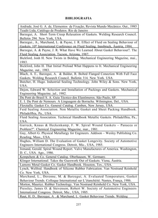 BIBLIOGRAFIA

Andrade, José G. A. de, Elementos de Fixação, Revista Mundo Mecânico. Out., 1985
Teadit Ltda, Catálogo de Produtos. Rio de Janeiro
Barzegui, A. Short Term Creep Relaxation of Gaskets. Welding Research Council.
Bulletin 294. New York, USA.
Barzegui., A., Marchand, L. & Payne, J. R. Effect of Fluid on Sealing Behaviour of
Gaskets. 10th International Conference on Fluid Sealing. Innsbruck, Áustria, 1984.
Barzegui, A. & Payne, J. R. What Have We Learned About Gasket Behaviour?. The
Fluid Sealing Association. Tucson, Arizona, 1987.
Bickford, Jonh H. New Twists in Bolding. Mechanical Engineering Magazine, mai.,
1983.
Bickford, John H. That Initial Preload What Happens to It. Mechanical Engineering
Magazine, out., 1983.
Blach, A. E., Barzegui, A. & Baldur, R. Bolted Flanged Conection With Full Face
Gaskets. Welding Research Council. Bulletin 314. New York. USA.
Butcher, H. Hugo. Industrial Sealing Technology. John Wiley & Sons. New York,
USA.
Dejon, Edward W. Selection and Installation of Packings and Gaskets. Mechanical
Engineering Magazine, jul., 1982.
Du Pont do Brasil S. A. Guia Técnico dos Elastômeros. São Paulo, SP.
E. I. Du Pont de Nemours. A Linguagem da Borracha. Wilmington, Del., USA.
Flexitallic Gasket Co. General Catalog. Camben, New Jersey, USA.
Fuid Sealing Association. Non Metallic Gasket and Sheet Packing Handbook.
Philadelfhia, Pa., USA.
Fluid Sealing Association. Technical Handbook Metallic Gaskets. Philadelfhia, Pa.,
USA.
Garreck, Knaus & Heckenkamp, F. W. Spiral Wound Gaskets – Panacea or
Problem?”. Chemical Engineering Magazine, mar., 1981.
Guy, Albert G. Physical Metallurgy for Engineers. Addison – Wesley Publishing Co.
Reading, Mass., USA.
Hughes, William D. The Evaluation of Gasket Longevity. Society of Automotive
Engineers International Congress. Detroit, Mic., USA, 1985.
Jomand, Gerald. Spiral Wound Report. Valve Manufactures of America. Washington,
D. C., USA. Ago., 1986.
Kempchem & Co. General Catalog. Oberhausen, W. Germany.
Klinger International. Takes the Gueswork Out of Gaskets. Viena, Áustria.
Lamons Metal Gasket Co. Gasket Handbook. Houston, Tex., USA.
Lynch, Welfred. Handbook of Silicone Rubber Fabrication. Van Nostrand Reinhold
Co. New York, USA.
Marchand, L., Derenne, M. & Barzegui, A. Evaluated Temperature, Gasket
Behaviour Trends. Colloque International sur L’étanchéité. Nantes, França, 1986.
Morton, Maurice. Rubber Technology. Van Nostrand Reinhold Co. New York, USA.
Pressley, James O. & Stevenson, Robert W. Society of Automotive Engineers
International Congress. Detroit, Mic., USA, 1985.
Raut, H. D., Barzegui, A . & Marchand, L. Gasket Behaviour Trends. Welding

                                       237
 