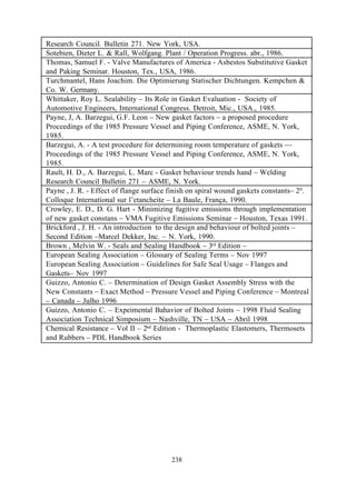 Research Council. Bulletin 271. New York, USA.
Sotebien, Dieter L. & Rall, Wolfgang. Plant / Operation Progress. abr., 1986.
Thomas, Samuel F. - Valve Manufactures of America - Asbestos Substitutive Gasket
and Paking Seminar. Houston, Tex., USA, 1986.
Turchmantel, Hans Joachim. Die Optimierung Statischer Dichtungen. Kempchen &
Co. W. Germany.
Whittaker, Roy L. Sealability – Its Role in Gasket Evaluation - Society of
Automotive Engineers, International Congress. Detroit, Mic., USA., 1985.
Payne, J, A. Barzegui, G.F. Leon – New gasket factors – a proposed procedure
Proceedings of the 1985 Pressure Vessel and Piping Conference, ASME, N. York,
1985.
Barzegui, A. - A test procedure for determining room temperature of gaskets ––
Proceedings of the 1985 Pressure Vessel and Piping Conference, ASME, N. York,
1985.
Rault, H. D., A. Barzegui, L. Marc - Gasket behaviour trends hand – Welding
Research Council Bulletin 271 – ASME, N. York.
Payne , J. R. - Effect of flange surface finish on spiral wound gaskets constants– 20.
Colloque International sur l’etancheite – La Baule, França, 1990.
Crowley, E. D., D. G. Hart - Minimizing fugitive emissions through implementation
of new gasket constans – VMA Fugitive Emissions Seminar – Houston, Texas 1991.
Brickford , J. H. - An introduction to the design and behaviour of bolted joints –
Second Edition –Marcel Dekker, Inc. – N. York, 1990.
Brown , Melvin W. - Seals and Sealing Handbook – 3rd Edition –
European Sealing Association – Glossary of Sealing Terms – Nov 1997
European Sealing Association – Guidelines for Safe Seal Usage – Flanges and
Gaskets– Nov 1997
Guizzo, Antonio C. – Determination of Design Gasket Assembly Stress with the
New Constants – Exact Method – Pressure Vessel and Piping Conference – Montreal
– Canada – Julho 1996
Guizzo, Antonio C. – Expeimental Bahavior of Bolted Joints – 1998 Fluid Sealing
Association Technical Simposium – Nashville, TN – USA – Abril 1998
Chemical Resistance – Vol II – 2nd Edition - Thermoplastic Elastomers, Thermosets
and Rubbers – PDL Handbook Series




                                         238
 