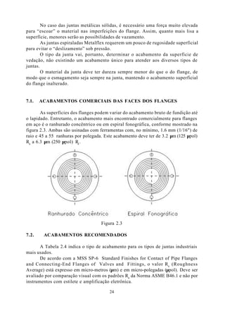 No caso das juntas metálicas sólidas, é necessário uma força muito elevada
para “escoar” o material nas imperfeições do flange. Assim, quanto mais lisa a
superfície, menores serão as possibilidades de vazamento.
        As juntas espiraladas Metalflex requerem um pouco de rugosidade superficial
para evitar o “deslizamento” sob pressão.
        O tipo da junta vai, portanto, determinar o acabamento da superfície de
vedação, não existindo um acabamento único para atender aos diversos tipos de
juntas.
        O material da junta deve ter dureza sempre menor do que o do flange, de
modo que o esmagamento seja sempre na junta, mantendo o acabamento superficial
do flange inalterado.


7.1.   ACABAMENTOS COMERCIAIS DAS FACES DOS FLANGES

       As superfícies dos flanges podem variar do acabamento bruto de fundição até
o lapidado. Entretanto, o acabamento mais encontrado comercialmente para flanges
em aço é o ranhurado concêntrico ou em espiral fonográfica, conforme mostrado na
figura 2.3. Ambas são usinadas com ferramentas com, no mínimo, 1.6 mm (1/16") de
raio e 45 a 55 ranhuras por polegada. Este acabamento deve ter de 3.2 µm (125 µpol)
Ra a 6.3 µm (250 µpol) Ra .




                                    Figura 2.3

7.2.    ACABAMENTOS RECOMENDADOS

       A Tabela 2.4 indica o tipo de acabamento para os tipos de juntas industriais
mais usados.
       De acordo com a MSS SP-6 Standard Finishes for Contact of Pipe Flanges
and Connecting-End Flanges of Valves and Fittings, o valor Ra (Roughness
Average) está expresso em micro-metros (µm) e em micro-polegadas (µpol). Deve ser
avaliado por comparação visual com os padrões Ra da Norma ASME B46.1 e não por
instrumentos com estilete e amplificação eletrônica.

                                        24
 