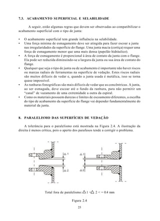 7.3. ACABAMENTO SUPERFICIAL E SELABILIDADE

      A seguir, estão algumas regras que devem ser observadas ao compatibilizar o
acabamento superficial com o tipo de junta:

•   O acabamento superficial tem grande influência na selabilidade.
•   Uma força mínima de esmagamento deve ser atingida para fazer escoar a junta
    nas irregularidades da superfície do flange. Uma junta macia (cortiça) requer uma
    força de esmagamento menor que uma mais densa (papelão hidráulico).
•   A força de esmagamento é proporcional à área de contato da junta com o flange.
    Ela pode ser reduzida diminuindo-se a largura da junta ou sua área de contato do
    flange.
•   Qualquer que seja o tipo de junta ou de acabamento é importante não haver riscos
    ou marcas radiais de ferramentas na superfície de vedação. Estes riscos radiais
    são muitos difíceis de vedar e, quando a junta usada é metálica, isso se torna
    quase impossível.
•   As ranhuras fonográficas são mais difíceis de vedar que as concêntricas. A junta,
    ao ser esmagada, deve escoar até o fundo da ranhura, para não permitir um
    “canal” de vazamento de uma extremidade a outra da espiral.
•   Como os materiais possuem durezas e limites de escoamento diferentes, a escolha
    do tipo de acabamento da superfície do flange vai depender fundamentalmente do
    material da junta.


8. PARALELISMO DAS SUPERFÍCIES DE VEDAÇÃO

    A tolerância para o paralelismo está mostrada na Figura 2.4. A ilustração da
direita é menos crítica, pois o aperto dos parafusos tende a corrigir o problema.




                  Total fora de paralelismo:   1+    2 < = 0.4 mm

                                     Figura 2.4

                                         25
 