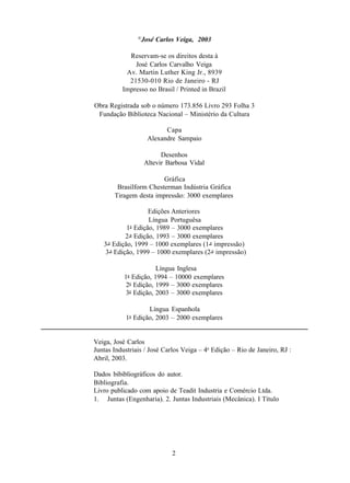 ©
                 José Carlos Veiga, 2003

            Reservam-se os direitos desta à
              José Carlos Carvalho Veiga
           Av. Martin Luther King Jr., 8939
            21530-010 Rio de Janeiro - RJ
          Impresso no Brasil / Printed in Brazil

Obra Registrada sob o número 173.856 Livro 293 Folha 3
 Fundação Biblioteca Nacional – Ministério da Cultura

                           Capa
                     Alexandre Sampaio

                          Desenhos
                    Altevir Barbosa Vidal

                        Gráfica
        Brasilform Chesterman Indústria Gráfica
       Tiragem desta impressão: 3000 exemplares

                     Edições Anteriores
                     Língua Portuguêsa
            1a Edição, 1989 – 3000 exemplares
            2 a Edição, 1993 – 3000 exemplares
   3 a Edição, 1999 – 1000 exemplares (1 a impressão)
    3 a Edição, 1999 – 1000 exemplares (2 a impressão)

                       Língua Inglesa
           1a Edição, 1994 – 10000 exemplares
            2a Edição, 1999 – 3000 exemplares
            3a Edição, 2003 – 3000 exemplares

                   Língua Espanhola
           1a Edição, 2003 – 2000 exemplares


Veiga, José Carlos
Juntas Industriais / José Carlos Veiga – 4a Edição – Rio de Janeiro, RJ :
Abril, 2003.

Dados bibibliográficos do autor.
Bibliografia.
Livro publicado com apoio de Teadit Industria e Comércio Ltda.
1. Juntas (Engenharia). 2. Juntas Industriais (Mecânica). I Título




                             2
 