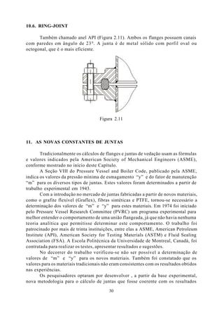 10.6. RING-JOINT

      Também chamado anel API (Figura 2.11). Ambos os flanges possuem canais
com paredes em ângulo de 23 0 . A junta é de metal sólido com perfil oval ou
octogonal, que é o mais eficiente.




                                     Figura 2.11



11. AS NOVAS CONSTANTES DE JUNTAS

       Tradicionalmente os cálculos de flanges e juntas de vedação usam as fórmulas
e valores indicados pela American Society of Mechanical Engineers (ASME),
conforme mostrado no início deste Capítulo.
       A Seção VIII do Pressure Vessel and Boiler Code, publicado pela ASME,
indica os valores da pressão mínima de esmagamento “y” e do fator de manutenção
“m” para os diversos tipos de juntas. Estes valores foram determinados a partir de
trabalho experimental em 1943.
       Com a introdução no mercado de juntas fabricadas a partir de novos materiais,
como o grafite flexível (Graflex), fibras sintéticas e PTFE, tornou-se necessário a
determinação dos valores de “m” e “y” para estes materiais. Em 1974 foi iniciado
pelo Pressure Vessel Research Committee (PVRC) um programa experimental para
melhor entender o comportamento de uma união flangeada, já que não havia nenhuma
teoria analítica que permitisse determinar este comportamento. O trabalho foi
patrocinado por mais de trinta instituições, entre elas a ASME, American Petroleum
Institute (API), American Society for Testing Materials (ASTM) e Fluid Sealing
Association (FSA). A Escola Politécnica da Universidade de Montreal, Canadá, foi
contratada para realizar os testes, apresentar resultados e sugestões.
       No decorrer do trabalho verificou-se não ser possível a determinação de
valores de “m” e “y” para os novos materiais. Também foi constatado que os
valores para os materiais tradicionais não eram consistentes com os resultados obtidos
nas experiências.
       Os pesquisadores optaram por desenvolver , a partir da base experimental,
nova metodologia para o cálculo de juntas que fosse coerente com os resultados

                                         30
 