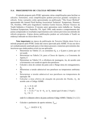 11.4. PROCEDIMENTO DE CÁLCULO MÉTODO PVRC

       O método proposto pelo PVRC apresenta várias simplificações para facilitar os
cálculos. Entretanto, estas simplificações podem provocar grandes variações no
cálculo. Estas variações estão apresentadas na publicação “The Exact Method”
apresentado 6th Annual Fluid Sealing Association Technical Symposium, Houston,
TX, October, 1996 pelo Engenheiro Antônio Carlos Guizzo, Diretor Técnico d a
Teadit Indústria e Comércio. O mesmo autor apresentou outro trabalho no Sealing
Technical Symposium, Nashville, TN, April 1998, onde mostra o comportamento das
juntas comparando os resultados experimentais com valores previstos nos métodos de
cálculo propostos. Cópias destas publicações podem ser solicitadas à Teadit no
endereço indicado no início deste livro.

       Nota importante: na época da publicação da Terceira Edição deste livro o
método proposto pelo PVRC ainda não estava aprovado pela ASME. O seu uso deve
ser cuidadosamente analisado para evitar danos pessoais e materiais provenientes das
incertezas que ainda podem existir na sua aplicação.
       •    Determinar na Tabela 2.5, as constantes G , a, e G para a junta que vai
                                                       b       s
            ser usada
       •    Determinar na Tabela 2.6, para a Classe de Aperto, e a Constante de
            Aperto, C
       •    Determinar na Tabela 2.9, a eficiência de montagem, Ae, de acordo com
            a ferramenta a ser usada no aperto dos parafusos
       •    Calcular a área de contato da junta com o flange (área de esmagamento),
            Ag
       •    Determinar a tensão admissível nos parafusos na temperatura ambiente:
            Sa
       •    Determinar a tensão admissível nos parafusos na temperatura de
            operação: Sb
       •    Calcular a área efetiva de atuação da pressão do fluido, Ai, de
            acordo com o Código ASME:

                 A i = ( π /4 ) G2
                 G = de- 2b
                 b = .5 ( b ) 0.5 ou b = b o se b o menor que 6.4 mm ( 1/4 pol )
                 bo = N / 2

           onde G é o diâmetro efetivo da junta conforme Código ASME ( Tabelas 2.1 e 2.2 )

      •    Calcular o parâmetro de aperto mínimo, Tpmin;

                 Tpmin = 18.0231 C Pd




                                           38
 