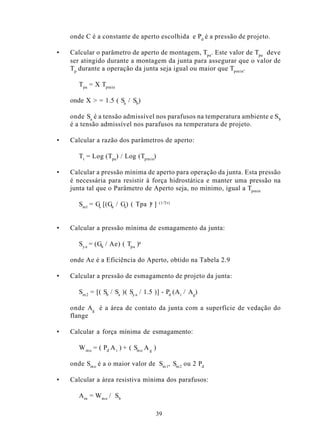 onde C é a constante de aperto escolhida e Pd é a pressão de projeto.

•   Calcular o parâmetro de aperto de montagem, Tpa. Este valor de Tpa deve
    ser atingido durante a montagem da junta para assegurar que o valor de
    Tp durante a operação da junta seja igual ou maior que Tpmin.

       Tpa = X Tpmin

    onde X > = 1.5 ( Sa / Sb)

    onde Sa é a tensão admissível nos parafusos na temperatura ambiente e S b
    é a tensão admissível nos parafusos na temperatura de projeto.

•   Calcular a razão dos parâmetros de aperto:

       Tr = Log (Tpa) / Log (Tpmin)

•   Calcular a pressão mínima de aperto para operação da junta. Esta pressão
    é necessária para resistir à força hidrostática e manter uma pressão na
    junta tal que o Parâmetro de Aperto seja, no mínimo, igual a Tpmin

       Sml = Gs [(Gb / Gs) ( Tpa )a ]      (1/Tr)




•   Calcular a pressão mínima de esmagamento da junta:

       Sy a = (Gb / Ae) ( Tpa )a

    onde Ae é a Eficiência do Aperto, obtido na Tabela 2.9

•   Calcular a pressão de esmagamento de projeto da junta:

       Sm 2 = [( Sb / Sa )( Sy a / 1.5 )] - Pd (A i / Ag)

    onde Ag é a área de contato da junta com a superfície de vedação do
    flange

•   Calcular a força mínima de esmagamento:

       W m o = ( Pd A i ) + ( Sm o A g )

    onde Sm o é a o maior valor de Sm 1, Sm 2 ou 2 Pd

•   Calcular a área resistiva mínima dos parafusos:

       A m = W m o / Sb

                                       39
 