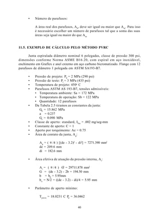 •   Número de parafusos:

          A área real dos parafusos, A b, deve ser igual ou maior que A m . Para isso
          é necessário escolher um número de parafusos tal que a soma das suas
          áreas seja igual ou maior do que A m


11.5. EXEMPLO DE CÁLCULO PELO MÉTODO PVRC

      Junta espiralada diâmetro nominal 6 polegadas, classe de pressão 300 psi,
dimensões conforme Norma ASME B16.20, com espiral em aço inoxidável,
enchimento em Graflex e anel externo em aço carbono bicromatizado. Flange com 12
parafusos de diâmetro 1 polegada em ASTM SA193-B7.

      •   Pressão de projeto: Pd = 2 MPa (290 psi)
      •   Pressão de teste: Pt = 3 MPa (435 psi)
      •   Temperatura de projeto: 450o C
      •   Parafusos ASTM AS 193-B7, tensões admissíveis:
          • Temperatura ambiente: Sa = 172 MPa
          • Temperatura de operação: Sb = 122 MPa
          • Quantidade: 12 parafusos
      •   Da Tabela 2.5 tiramos as constantes da junta:
             Gb = 15.862 MPa
             a = 0.237
             Gs = 0.090 MPa
      •   Classe de aperto: standard, Lrm = .002 mg/seg-mm
      •   Constante de aperto: C = 1
      •   Aperto por torquímento: Ae = 0.75
      •   Área de contato da junta, A g:

             A g = ( π /4 ) [(de - 3.2)2 - di2] = 7271.390 mm2
             de = 209.6 mm
             di = 182.6 mm

      •   Área efetiva de atuação da pressão interna, A i:

             A i = ( π /4 ) G = 29711.878 mm2
                              2

             G = (de - 3.2) - 2b = 194.50 mm
             b = b0 = 5.95mm
             b o = N/2 = ((de - 3.2) - di)/4 = 5.95 mm

      •   Parâmetro de aperto mínimo:

             Tpmin = 18.0231 C P = 36.0462
                                d



                                        40
 