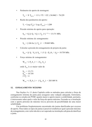 •    Parâmetro de aperto de montagem:

              Tpa = X Tpmin = 1.5 ( 172 / 122 ) 36.0462 = 76.229

      •    Razão dos parâmetros de aperto:

              Tr = Log (Tpa) / Log (Tpmin) = 1.209

      •    Pressão mínima de aperto para operação:

              Sml = Gs [( Gb / Gs ) ( Tpa )a ]    1/Tr   = 15.171 MPa

      •    Pressão mínima de esmagamento:

              Sy a = [ Gb/Ae ] ( Tpa )a = 59.069 MPa

      •    Calcular a pressão de esmagamento de projeto da junta:

              Sm 2 = [( Sb / Sa )( Sy a / 1.5 )] - Pd (A i / Ag) = 19.759 MPa

      •    Força mínima de esmagamento:

              W m o = ( Pd A i ) + ( Sm o A g )

           onde Sm o é a o maior valor de

              Sm 1 = 15.171
              Sm 2 = 19.759
              2 Pd = 4

              W m o = ( Pd A i ) + ( Sm o A g ) = 203 089 N


12.   ESMAGAMENTO MÁXIMO

       Nas Seções 4 e 11 deste Capítulo estão os métodos para calcular a força de
esmagamento mínima da junta para assegurar uma vedação adequada. Entretanto,
conforme os estudos do PVRC quanto maior o aperto maior a selabilidade, portanto,
é interessante saber qual o valor da força de aperto máxima. Fazendo-se a instalação
com o aperto próximo do máximo tira-se proveito da possibilidade de uma maior
selabilidade.
       Um problema freqüentemente encontrado são juntas danificadas por excesso
de aperto. Para todos os tipos de juntas é possível estabelecer qual a pressão máxima
de esmagamento, este valor não deve ser superado na instalação sob pena de danificar
a junta.


                                             41
 