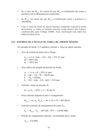 •   Se o valor de Wm a x for menor do que Wm o a combinação das juntas e
        parafusos não é adequada para a aplicação.

    •   Se W max for maior do que Wm o a combinação junta e parafusos é
        satisfatória.

    •   Com o valor da força de aperto máxima conhecido é possível então
        determinar se todas as demais tensões estão dentro dos limites
        estabelecidos pelo Código ASME. Esta verificação está além dos
        objetivos deste livro.


12.2 EXEMPLO DE CÁLCULO DA FORÇA DE APERTO MÁXIMA

    No exemplo da Seção 11.5 podemos calcular a força de aperto máxima.

    •   Área de contato da junta com o flange:

           A g = ( π /4 ) [(de - 3.2)2 - di2] = 7271.37 mm2
           de = 209.6 mm
           di = 182.6 mm

    •   Área efetiva de atuação da pressão do fluido:

           A i = ( π /4 ) G = 29711.8 mm2
                           2

           G = (de - 3.2) - 2b = 194.50 mm
           b = b0 = 5.95mm
           b o = N/2 = ((de - 3.2) - di)/4 = 5.95 mm

    •   Calcular a força de pressão, H:

           H = Ai P d = 29711 x 2 = 59 423 N

    •   Força máxima disponível para o esmagamento:

           W disp = Ae Aml N p S a = 391 x 12 x 172 = 807 024 N

    •   Calcular a pressão de esmagamento da junta, Sy a:

           Sy a = Wdisp / Ag = 807 024 / 7271 = 110.992 MPa

    •   Pressão de esmagamento máxima recomendada para a junta:

           S y m = 210 MPa


                                       43
 