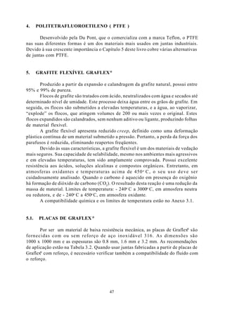 4.     POLITETRAFLUOROETILENO ( PTFE )

       Desenvolvido pela Du Pont, que o comercializa com a marca Teflon, o PTFE
nas suas diferentes formas é um dos materiais mais usados em juntas industriais.
Devido à sua crescente importância o Capítulo 5 deste livro cobre várias alternativas
de juntas com PTFE.


5.     GRAFITE FLEXÍVEL GRAFLEX ®

       Produzido a partir da expansão e calandragem da grafite natural, possui entre
95% e 99% de pureza.
       Flocos de grafite são tratados com ácido, neutralizados com água e secados até
determinado nível de umidade. Este processo deixa água entre os grãos de grafite. Em
seguida, os flocos são submetidos a elevadas temperaturas, e a água, ao vaporizar,
“explode” os flocos, que atingem volumes de 200 ou mais vezes o original. Estes
flocos expandidos são calandrados, sem nenhum aditivo ou ligante, produzindo folhas
de material flexível.
       A grafite flexível apresenta reduzido creep, definido como uma deformação
plástica contínua de um material submetido a pressão. Portanto, a perda da força dos
parafusos é reduzida, eliminando reapertos freqüentes.
       Devido às suas características, a grafite flexível é um dos materiais de vedação
mais seguros. Sua capacidade de selabilidade, mesmo nos ambientes mais agressivos
e em elevadas temperaturas, tem sido amplamente comprovada. Possui excelente
resistência aos ácidos, soluções alcalinas e compostos orgânicos. Entretanto, em
atmosferas oxidantes e temperaturas acima de 450 o C , o s e u u s o d e v e s e r
cuidadosamente analisado. Quando o carbono é aquecido em presença do oxigênio
há formação de dióxido de carbono (CO2). O resultado desta reação é uma redução da
massa de material. Limites de temperatura: - 240o C a 3000o C, em atmosfera neutra
ou redutora, e de - 240o C a 450o C, em atmosfera oxidante.
       A compatibilidade química e os limites de temperatura estão no Anexo 3.1.


5.1.    PLACAS DE GRAFLEX ®

                                                                                ®
       Por ser um material de baixa resistência mecânica, as placas de Graflex são
fornecidas com ou sem reforço de aço inoxidável 316. As dimensões são
1000 x 1000 mm e as espessuras são 0.8 mm, 1.6 mm e 3.2 mm. As recomendações
de aplicação estão na Tabela 3.2. Quando usar juntas fabricadas a partir de placas de
       ®
Graflex com reforço, é necessário verificar também a compatibilidade do fluido com
o reforço.




                                          47
 