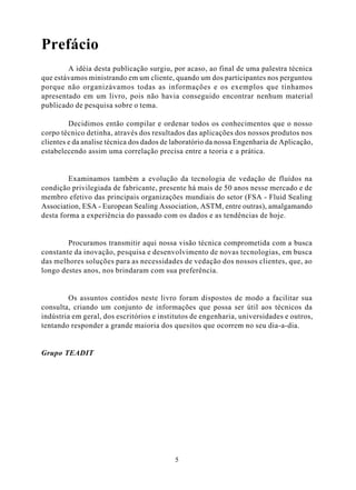 Prefácio
        A idéia desta publicação surgiu, por acaso, ao final de uma palestra técnica
que estávamos ministrando em um cliente, quando um dos participantes nos perguntou
porque não organizávamos todas as informações e os exemplos que tínhamos
apresentado em um livro, pois não havia conseguido encontrar nenhum material
publicado de pesquisa sobre o tema.

         Decidimos então compilar e ordenar todos os conhecimentos que o nosso
corpo técnico detinha, através dos resultados das aplicações dos nossos produtos nos
clientes e da analise técnica dos dados de laboratório da nossa Engenharia de Aplicação,
estabelecendo assim uma correlação precisa entre a teoria e a prática.


        Examinamos também a evolução da tecnologia de vedação de fluídos na
condição privilegiada de fabricante, presente há mais de 50 anos nesse mercado e de
membro efetivo das principais organizações mundiais do setor (FSA - Fluid Sealing
Association, ESA - European Sealing Association, ASTM, entre outras), amalgamando
desta forma a experiência do passado com os dados e as tendências de hoje.


        Procuramos transmitir aqui nossa visão técnica comprometida com a busca
constante da inovação, pesquisa e desenvolvimento de novas tecnologias, em busca
das melhores soluções para as necessidades de vedação dos nossos clientes, que, ao
longo destes anos, nos brindaram com sua preferência.


        Os assuntos contidos neste livro foram dispostos de modo a facilitar sua
consulta, criando um conjunto de informações que possa ser útil aos técnicos da
indústria em geral, dos escritórios e institutos de engenharia, universidades e outros,
tentando responder a grande maioria dos quesitos que ocorrem no seu dia-a-dia.


Grupo TEADIT




                                           5
 
