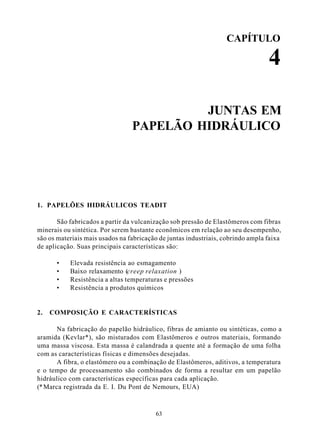 CAPÍTULO

                                                                                 4

                                          JUNTAS EM
                                 PAPELÃO HIDRÁULICO




1. PAPELÕES HIDRÁULICOS TEADIT

       São fabricados a partir da vulcanização sob pressão de Elastômeros com fibras
minerais ou sintética. Por serem bastante econômicos em relação ao seu desempenho,
são os materiais mais usados na fabricação de juntas industriais, cobrindo ampla faixa
de aplicação. Suas principais características são:

      •    Elevada resistência ao esmagamento
      •    Baixo relaxamento (creep relaxation )
      •    Resistência a altas temperaturas e pressões
      •    Resistência a produtos químicos


2.   COMPOSIÇÃO E CARACTERÍSTICAS

       Na fabricação do papelão hidráulico, fibras de amianto ou sintéticas, como a
aramida (Kevlar*), são misturados com Elastômeros e outros materiais, formando
uma massa viscosa. Esta massa é calandrada a quente até a formação de uma folha
com as características físicas e dimensões desejadas.
       A fibra, o elastômero ou a combinação de Elastômeros, aditivos, a temperatura
e o tempo de processamento são combinados de forma a resultar em um papelão
hidráulico com características específicas para cada aplicação.
(* Marca registrada da E. I. Du Pont de Nemours, EUA)



                                         63
 