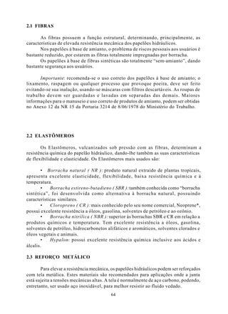 2.1 FIBRAS

       As fibras possuem a função estrutural, determinando, principalmente, as
características de elevada resistência mecânica dos papelões hidráulicos.
       Nos papelões à base de amianto, o problema de riscos pessoais aos usuários é
bastante reduzido, por estarem as fibras totalmente impregnadas por borracha.
       Os papelões à base de fibras sintéticas são totalmente “sem-amianto”, dando
bastante segurança aos usuários.

      Importante: recomenda-se o uso correto dos papelões à base de amianto; o
lixamento, raspagem ou qualquer processo que provoque poeira, deve ser feito
evitando-se sua inalação, usando-se máscaras com filtros descartáveis. As roupas de
trabalho devem ser guardadas e lavadas em separadas das demais. Maiores
informações para o manuseio e uso correto de produtos de amianto, podem ser obtidas
no Anexo 12 da NR 15 da Portaria 3214 de 8/06/1978 do Ministério do Trabalho.




2.2 ELASTÔMEROS

       Os Elastômeros, vulcanizados sob pressão com as fibras, determinam a
resistência química do papelão hidráulico, dando-lhe também as suas características
de flexibilidade e elasticidade. Os Elastômeros mais usados são:

        • Borracha natural ( NR ): produto natural extraído de plantas tropicais,
apresenta excelente elasticidade, flexibilidade, baixa resistência química e à
temperatura.
        •   Borracha estireno-butadieno ( SBR ): também conhecida como “borracha
sintética”, foi desenvolvida como alternativa à borracha natural, possuindo
características similares.
        •   Cloropreno ( CR ): mais conhecido pelo seu nome comercial, Neoprene*,
possui excelente resistência a óleos, gasolina, solventes de petróleo e ao ozônio.
        •   Borracha nitrílica ( NBR ): superior às borrachas SBR e CR em relação a
produtos químicos e temperatura. Tem excelente resistência a óleos, gasolina,
solventes de petróleo, hidrocarbonetos alifáticos e aromáticos, solventes clorados e
óleos vegetais e animais.
        •   Hypalon: possui excelente resistência química inclusive aos ácidos e
álcalis.

2.3 REFORÇO METÁLICO

       Para elevar a resistência mecânica, os papelões hidráulicos podem ser reforçados
com tela metálica. Estes materiais são recomendados para aplicações onde a junta
está sujeita a tensões mecânicas altas. A tela é normalmente de aço carbono, podendo,
entretanto, ser usado aço inoxidável, para melhor resistir ao fluido vedado.
                                          64
 