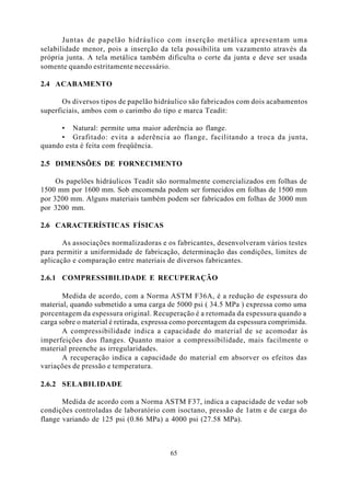 Juntas de papelão hidráulico com inserção metálica apresentam uma
selabilidade menor, pois a inserção da tela possibilita um vazamento através da
própria junta. A tela metálica também dificulta o corte da junta e deve ser usada
somente quando estritamente necessário.

2.4 ACABAMENTO

       Os diversos tipos de papelão hidráulico são fabricados com dois acabamentos
superficiais, ambos com o carimbo do tipo e marca Teadit:

      • Natural: permite uma maior aderência ao flange.
      • Grafitado: evita a aderência ao flange, facilitando a troca da junta,
quando esta é feita com freqüência.

2.5 DIMENSÕES DE FORNECIMENTO

     Os papelões hidráulicos Teadit são normalmente comercializados em folhas de
1500 mm por 1600 mm. Sob encomenda podem ser fornecidos em folhas de 1500 mm
por 3200 mm. Alguns materiais também podem ser fabricados em folhas de 3000 mm
por 3200 mm.

2.6 CARACTERÍSTICAS FÍSICAS

       As associações normalizadoras e os fabricantes, desenvolveram vários testes
para permitir a uniformidade de fabricação, determinação das condições, limites de
aplicação e comparação entre materiais de diversos fabricantes.

2.6.1 COMPRESSIBILIDADE E RECUPERAÇÃO

       Medida de acordo, com a Norma ASTM F36A, é a redução de espessura do
material, quando submetido a uma carga de 5000 psi ( 34.5 MPa ) expressa como uma
porcentagem da espessura original. Recuperação é a retomada da espessura quando a
carga sobre o material é retirada, expressa como porcentagem da espessura comprimida.
       A compressibilidade indica a capacidade do material de se acomodar às
imperfeições dos flanges. Quanto maior a compressibilidade, mais facilmente o
material preenche as irregularidades.
       A recuperação indica a capacidade do material em absorver os efeitos das
variações de pressão e temperatura.

2.6.2 SELABILIDADE

       Medida de acordo com a Norma ASTM F37, indica a capacidade de vedar sob
condições controladas de laboratório com isoctano, pressão de 1atm e de carga do
flange variando de 125 psi (0.86 MPa) a 4000 psi (27.58 MPa).



                                         65
 