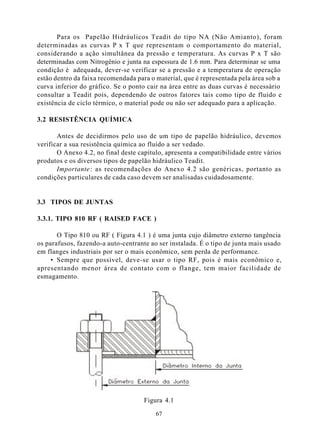 Para os Papelão Hidráulicos Teadit do tipo NA (Não Amianto), foram
determinadas as curvas P x T que representam o comportamento do material,
considerando a ação simultânea da pressão e temperatura. As curvas P x T são
determinadas com Nitrogênio e junta na espessura de 1.6 mm. Para determinar se uma
condição é adequada, dever-se verificar se a pressão e a temperatura de operação
estão dentro da faixa recomendada para o material, que é representada pela área sob a
curva inferior do gráfico. Se o ponto cair na área entre as duas curvas é necessário
consultar a Teadit pois, dependendo de outros fatores tais como tipo de fluido e
existência de ciclo térmico, o material pode ou não ser adequado para a aplicação.

3.2 RESISTÊNCIA QUÍMICA

       Antes de decidirmos pelo uso de um tipo de papelão hidráulico, devemos
verificar a sua resistência química ao fluido a ser vedado.
       O Anexo 4.2, no final deste capítulo, apresenta a compatibilidade entre vários
produtos e os diversos tipos de papelão hidráulico Teadit.
       Importante : as recomendações do Anexo 4.2 são genéricas, portanto as
condições particulares de cada caso devem ser analisadas cuidadosamente.


3.3 TIPOS DE JUNTAS

3.3.1. TIPO 810 RF ( RAISED FACE )

       O Tipo 810 ou RF ( Figura 4.1 ) é uma junta cujo diâmetro externo tangência
os parafusos, fazendo-a auto-centrante ao ser instalada. É o tipo de junta mais usado
em flanges industriais por ser o mais econômico, sem perda de performance.
     • Sempre que possível, deve-se usar o tipo RF, pois é mais econômico e,
apresentando menor área de contato com o flange, tem maior facilidade de
esmagamento.




                                     Figura 4.1

                                         67
 