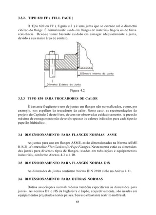 3.3.2. TIPO 820 FF ( FULL FACE )

       O Tipo 820 ou FF ( Figura 4.2 ) é uma junta que se estende até o diâmetro
externo do flange. É normalmente usada em flanges de materiais frágeis ou de baixa
resistência. Deve-se tomar bastante cuidado em esmagar adequadamente a junta,
devido a sua maior área de contato.




                                   Figura 4.2

3.3.3 TIPO 830 PARA TROCADORES DE CALOR

       É bastante freqüente o uso de juntas em flanges não normalizados, como, por
exemplo, nos espelhos de trocadores de calor. Neste caso, as recomendações de
projeto do Capítulo 2 deste livro, devem ser observadas cuidadosamente. A pressão
máxima de esmagamento não deve ultrapassar os valores indicados para cada tipo de
papelão hidráulico.


3.4 DIMENSIONAMENTO PARA FLANGES NORMAS ASME

       As juntas para uso em flanges ASME, estão dimensionadas na Norma ASME
B16.21, Nonmetallic Flat Gaskets for Pipe Flanges. Nesta norma estão as dimensões
das juntas para diversos tipos de flanges, usados em tubulações e equipamentos
industriais, conforme Anexos 4.3 a 4.10.

3.5 DIMENSIONAMENTO PARA FLANGES NORMA DIN

      As dimensões da juntas conforme Norma DIN 2690 estão no Anexo 4.11.

3.6 DIMENSIONAMENTO PARA OUTRAS NORMAS

       Outras associações normalizadoras também especificam as dimensões para
juntas. As normas BS e JIS da Inglaterra e Japão, respectivamente, são usadas em
equipamentos projetados nestes países. Seu uso é bastante restrito no Brasil.

                                       68
 