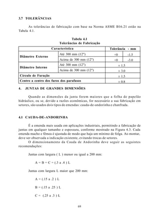 3.7 TOLERÂNCIAS

      As tolerâncias de fabricação com base na Norma ASME B16.21 estão na
Tabela 4.1.

                                      Tabela 4.1
                               Tolerâncias de Fabricação
                      Característica                         Tolerância - mm
                               Até 300 mm (12")                 +0           -1.5
Diâmetro Externo
                               Acima de 300 mm (12")            +0           -3.0
                               Até 300 mm (12")                      ± 1.5
Diâmetro Interno
                               Acima de 300 mm (12")                 ± 3.0
Círculo de Furação                                                   ± 1.5
Centro a centro dos furos dos parafusos                              ± 0.8

4.   JUNTAS DE GRANDES DIMENSÕES

       Quando as dimensões da junta forem maiores que a folha de papelão
hidráulico, ou se, devido a razões econômicas, for necessário a sua fabricação em
setores, são usados dois tipos de emendas: cauda-de-andorinha e chanfrada.


4.1 CAUDA-DE-ANDORINHA

       É a emenda mais usada em aplicações industriais, permitindo a fabricação de
juntas em qualquer tamanho e espessura, conforme mostrado na Figura 4.3. Cada
emenda macho e fêmea é ajustada de modo que haja um mínimo de folga. Ao montar,
deve ser observada a indicação existente, evitando trocas de setores.
       O dimensionamento da Cauda de Andorinha deve seguir as seguintes
recomendações:

      Juntas com largura ( L ) menor ou igual a 200 mm:

           A = B = C = (.3 a .4 ) L

      Juntas com largura L maior que 200 mm:

           A = (.15 a .2 ) L

           B = (.15 a .25 ) L

           C = (.25 a .3 ) L


                                          69
 