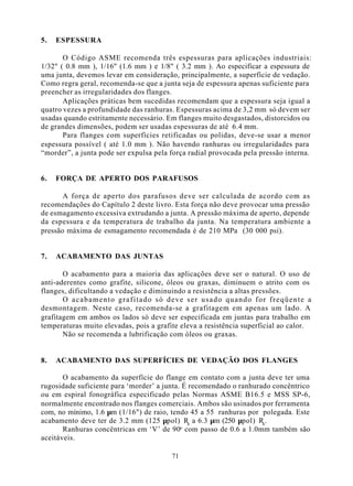 5.   ESPESSURA

       O Código ASME recomenda três espessuras para aplicações industriais:
1/32" ( 0.8 mm ), 1/16" (1.6 mm ) e 1/8" ( 3.2 mm ). Ao especificar a espessura de
uma junta, devemos levar em consideração, principalmente, a superfície de vedação.
Como regra geral, recomenda-se que a junta seja de espessura apenas suficiente para
preencher as irregularidades dos flanges.
       Aplicações práticas bem sucedidas recomendam que a espessura seja igual a
quatro vezes a profundidade das ranhuras. Espessuras acima de 3,2 mm só devem ser
usadas quando estritamente necessário. Em flanges muito desgastados, distorcidos ou
de grandes dimensões, podem ser usadas espessuras de até 6.4 mm.
       Para flanges com superfícies retificadas ou polidas, deve-se usar a menor
espessura possível ( até 1.0 mm ). Não havendo ranhuras ou irregularidades para
“morder”, a junta pode ser expulsa pela força radial provocada pela pressão interna.


6.   FORÇA DE APERTO DOS PARAFUSOS

       A força de aperto dos parafusos deve ser calculada de acordo com as
recomendações do Capítulo 2 deste livro. Esta força não deve provocar uma pressão
de esmagamento excessiva extrudando a junta. A pressão máxima de aperto, depende
da espessura e da temperatura de trabalho da junta. Na temperatura ambiente a
pressão máxima de esmagamento recomendada é de 210 MPa (30 000 psi).


7.   ACABAMENTO DAS JUNTAS

       O acabamento para a maioria das aplicações deve ser o natural. O uso de
anti-aderentes como grafite, silicone, óleos ou graxas, diminuem o atrito com os
flanges, dificultando a vedação e diminuindo a resistência a altas pressões.
       O acabamento grafitado só deve ser usado quando for freqüente a
desmontagem. Neste caso, recomenda-se a grafitagem em apenas um lado. A
grafitagem em ambos os lados só deve ser especificada em juntas para trabalho em
temperaturas muito elevadas, pois a grafite eleva a resistência superficial ao calor.
       Não se recomenda a lubrificação com óleos ou graxas.


8.   ACABAMENTO DAS SUPERFÍCIES DE VEDAÇÃO DOS FLANGES

       O acabamento da superfície do flange em contato com a junta deve ter uma
rugosidade suficiente para ‘morder’ a junta. É recomendado o ranhurado concêntrico
ou em espiral fonográfica especificado pelas Normas ASME B16.5 e MSS SP-6,
normalmente encontrado nos flanges comerciais. Ambos são usinados por ferramenta
com, no mínimo, 1.6 µm (1/16") de raio, tendo 45 a 55 ranhuras por polegada. Este
acabamento deve ter de 3.2 mm (125 µpol) Ra a 6.3 µm (250 µpol) Ra .
       Ranhuras concêntricas em ‘V’ de 90o com passo de 0.6 a 1.0mm também são
aceitáveis.

                                         71
 