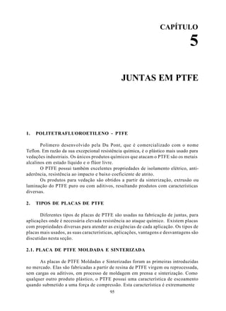 CAPÍTULO

                                                                                5

                                               JUNTAS EM PTFE




1.   POLITETRAFLUOROETILENO - PTFE

       Polímero desenvolvido pela Du Pont, que é comercializado com o nome
Teflon. Em razão da sua excepcional resistência química, é o plástico mais usado para
vedações industriais. Os únicos produtos químicos que atacam o PTFE são os metais
alcalinos em estado líquido e o flúor livre.
       O PTFE possui também excelentes propriedades de isolamento elétrico, anti-
aderência, resistência ao impacto e baixo coeficiente de atrito.
       Os produtos para vedação são obtidos a partir da sinterização, extrusão ou
laminação do PTFE puro ou com aditivos, resultando produtos com características
diversas.

2.   TIPOS DE PLACAS DE PTFE

       Diferentes tipos de placas de PTFE são usadas na fabricação de juntas, para
aplicações onde é necessária elevada resistência ao ataque químico. Existem placas
com propriedades diversas para atender as exigências de cada aplicação. Os tipos de
placas mais usados, as suas características, aplicações, vantagens e desvantagens são
discutidas nesta seção.

2.1. PLACA DE PTFE MOLDADA E SINTERIZADA

      As placas de PTFE Moldadas e Sinterizadas foram as primeiras introduzidas
no mercado. Elas são fabricadas a partir de resina de PTFE virgem ou reprocessada,
sem cargas ou aditivos, em processo de moldagem em prensa e sinterização. Como
qualquer outro produto plástico, o PTFE possui uma característica de escoamento
quando submetido a uma força de compressão. Esta característica é extremamente
                                         95
 