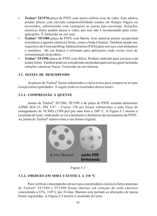•   Tealon* TF1570: placa de PTFE com micro-esferas ocas de vidro. Este aditivo
    produz placas com elevada compressibilidade usadas em flanges frágeis ou
    revestidos, substituindo com vantagens as juntas tipo envelope. Soluções
    cáusticas fortes podem atacar o vidro, por isso não é recomendado para estas
    aplicações. É fornecido na cor azul.
•   Tealon* TF1580: placa de PTFE com Barita. Este material possui excepcional
    resistência a agentes cáusticos fortes, como a Soda Cáustica. Também atende aos
    requisitos da Food and Drug Administration (FDA) para serviços com alimentos
    e remédios. De cor branca é utilizado para aplicações onde existe risco de
    contaminação do produto.
•   Tealon* TF1590: placa de PTFE com Sílica. Produto indicado para serviços com
    ácidos fortes. Também pode ser considerado um produto para serviço geral incluindo
    soluções cáusticas fracas. Fornecido na cor marrom.

3.1. TESTES DE DESEMPENHO

      As placas de Tealon* foram submetidas a vários testes para comprovar as suas
excepcionais qualidades. A seguir estão os resultados destes testes.

3.1.1. COMPRESSÃO À QUENTE

       Juntas de Tealon* TF1580, TF1590 e de placa de PTFE usinada dimensões
ASME B16.21, DN 3/4” – Classe 150 psi foram submetidas a uma força de
esmagamento de 10 MPa (1500 psi) por uma hora a 260º C. A Figura 5.1 mostra o
resultado do teste, onde pode-se ver claramente o fenômeno do escoamento do PTFE.
As juntas de Tealon* mantiveram a sua forma original.




                                     Figura 5.1

3.1.2. IMERSÃO EM SODA CÁUSTICA A 110 ºC

      Para verificar o desempenho em serviços com produtos cáusticos fortes amostras
de Tealon* TF1580 e TF1590 foram imersas em solução de soda cáustica
concentrada a 33%, 110º C por 24 dias. Durante este período as alterações de massa
foram registradas. A Figura 5.2 mostra o resultado do teste.

                                         97
 