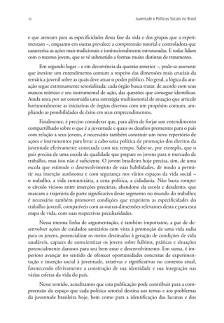10                                                     Juventude e Políticas Sociais no Brasil



e que atentam para as especificidades desta fase da vida e dos grupos que a experi-
mentam –, enquanto em outras prevalece a compreensão tutorial e controladora que
caracteriza as ações mais tradicionais e institucionalmente estruturadas. E todas lidam
com o mesmo jovem, que se vê submetido a formas muito distintas de tratamento.
      Em segundo lugar – e em decorrência da questão anterior –, pode-se asseverar
que inexiste um entendimento comum a respeito das dimensões mais cruciais da
temática juvenil sobre as quais deve atuar o poder público. No geral, a lógica da atu-
ação segue extremamente setorializada: cada órgão busca tratar, de acordo com seus
marcos teóricos e seu instrumental de ação, das questões que consegue identificar.
Ainda resta por ser construída uma estratégia multissetorial de atuação que articule
horizontalmente as iniciativas de órgãos diversos com um propósito comum, am-
pliando as possibilidades de êxito em seus empreendimentos.
      Finalmente, é preciso considerar que, para além de forjar um entendimento
compartilhado sobre o que é a juventude e quais os desafios prementes para o país
com relação a seus jovens, é necessário também construir um novo repertório de
ações e instrumentos para levar a cabo uma política de promoção dos direitos da
juventude efetivamente conectada com seu tempo. Sabe-se, por exemplo, que o
país precisa de uma escola de qualidade que prepare os jovens para o mercado de
trabalho, mas isto não é suficiente. O jovem brasileiro hoje precisa, sim, de uma
escola que estimule o desenvolvimento de suas habilidades, de modo a permi-
tir sua inserção autônoma e com segurança nos vários espaços da vida social –
o trabalho, a vida comunitária, a cena política, a cidadania. Não basta romper
o círculo vicioso entre inserções precárias, abandono da escola e desalento, que
marcam a trajetória de parte significativa deste segmento no mundo do trabalho;
é necessário também promover condições que respeitem as especificidades do
trabalho juvenil, compatíveis com as outras dimensões relevantes desta e para esta
etapa de vida, com suas respectivas peculiaridades.
      Nessa mesma linha de argumentação, é também importante, a par de de-
senvolver ações de cuidados sanitários com vista à promoção de uma vida sadia
para os jovens, potencializar os meios destinados à geração de condições de vida
saudáveis, capazes de conscientizar os jovens sobre hábitos, práticas e situações
potencialmente danosos para seu bem-estar e desenvolvimento. Em suma, é im-
perioso avançar no sentido de oferecer oportunidades concretas de experimen-
tação e inserção social à juventude, atrativas e significativas no contexto atual,
favorecendo efetivamente a construção de sua identidade e sua integração nas
várias esferas da vida do país.
     Nesse sentido, acreditamos que esta publicação pode contribuir para a com-
preensão do espaço que cada política setorial destina aos temas e aos problemas
da juventude brasileira hoje, bem como para a identificação das lacunas e dos
 