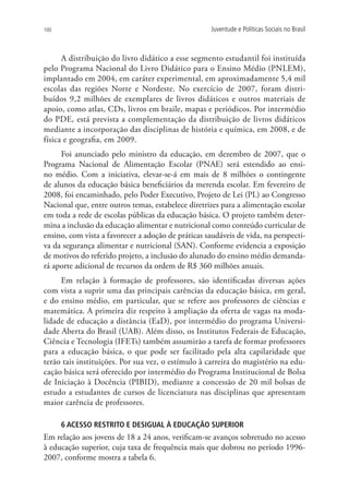100                                                  Juventude e Políticas Sociais no Brasil



      A distribuição do livro didático a esse segmento estudantil foi instituída
pelo Programa Nacional do Livro Didático para o Ensino Médio (PNLEM),
implantado em 2004, em caráter experimental, em aproximadamente 5,4 mil
escolas das regiões Norte e Nordeste. No exercício de 2007, foram distri-
buídos 9,2 milhões de exemplares de livros didáticos e outros materiais de
apoio, como atlas, CDs, livros em braile, mapas e periódicos. Por intermédio
do PDE, está prevista a complementação da distribuição de livros didáticos
mediante a incorporação das disciplinas de história e química, em 2008, e de
física e geografia, em 2009.
     Foi anunciado pelo ministro da educação, em dezembro de 2007, que o
Programa Nacional de Alimentação Escolar (PNAE) será estendido ao ensi-
no médio. Com a iniciativa, elevar-se-á em mais de 8 milhões o contingente
de alunos da educação básica beneficiários da merenda escolar. Em fevereiro de
2008, foi encaminhado, pelo Poder Executivo, Projeto de Lei (PL) ao Congresso
Nacional que, entre outros temas, estabelece diretrizes para a alimentação escolar
em toda a rede de escolas públicas da educação básica. O projeto também deter-
mina a inclusão da educação alimentar e nutricional como conteúdo curricular de
ensino, com vista a favorecer a adoção de práticas saudáveis de vida, na perspecti-
va da segurança alimentar e nutricional (SAN). Conforme evidencia a exposição
de motivos do referido projeto, a inclusão do alunado do ensino médio demanda-
rá aporte adicional de recursos da ordem de R$ 360 milhões anuais.
     Em relação à formação de professores, são identificadas diversas ações
com vista a suprir uma das principais carências da educação básica, em geral,
e do ensino médio, em particular, que se refere aos professores de ciências e
matemática. A primeira diz respeito à ampliação da oferta de vagas na moda-
lidade de educação a distância (EaD), por intermédio do programa Universi-
dade Aberta do Brasil (UAB). Além disso, os Institutos Federais de Educação,
Ciência e Tecnologia (IFETs) também assumirão a tarefa de formar professores
para a educação básica, o que pode ser facilitado pela alta capilaridade que
terão tais instituições. Por sua vez, o estímulo à carreira do magistério na edu-
cação básica será oferecido por intermédio do Programa Institucional de Bolsa
de Iniciação à Docência (PIBID), mediante a concessão de 20 mil bolsas de
estudo a estudantes de cursos de licenciatura nas disciplinas que apresentam
maior carência de professores.

      6 ACESSO RESTRITO E DESIGUAL À EDUCAÇÃO SUPERIOR
Em relação aos jovens de 18 a 24 anos, verificam-se avanços sobretudo no acesso
à educação superior, cuja taxa de frequência mais que dobrou no período 1996-
2007, conforme mostra a tabela 6.
 