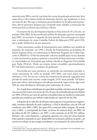 Situação Educacional dos Jovens Brasileiros                                                                    103




aumentar para 90% a taxa de conclusão dos cursos de graduação presenciais, bem
como elevar a 18 o número médio de alunos por docente, que atualmente se situa
em torno de dez. Para que a instituição possa beneficiar-se do adicional orçamen-
tário, deverá apresentar proposta que contemple ações voltadas à consecução das
metas previstas no decreto que instituiu o Reuni.
     O aumento da taxa de frequência líquida na faixa etária de 18 a 24 anos, no
período 1996-2002, foi favorecido pela política de educação superior, encampada
pelo MEC, de incentivo à expansão do setor privado. Esta orientação teve início
com a substituição do então Conselho Federal de Educação (CFE) pelo CNE,
sem o poder deliberativo do seu antecessor.
      Como mecanismo auxiliar de financiamento para viabilizar esse modelo de
expansão, foi instituído, em 1999, o Fundo de Financiamento ao Estudante do
Ensino Superior (Fies), em substituição ao falimentar Programa de Crédito Edu-
cativo (CREDUC). O Fies foi submetido a diversas modificações em seu desenho
e, mais recentemente, passou a priorizar a concessão de financiamentos a estudan-
tes matriculados em instituições que tenham aderido ao Programa Universidade
para Todos (ProUni). Desde sua criação, foram concedidos aproximadamente
457 mil financiamentos a estudantes de graduação.
      Favorecidas por essas iniciativas, as matrículas nas instituições privadas ti-
veram crescimento de 132% no período 1997-2003, com taxas anuais nunca
inferiores a 11%. Por sua vez, o ritmo de crescimento da oferta de vagas pelo setor
privado foi ainda mais intenso, tendo atingido 241% nesse período. Tal defasa-
gem entre oferta e demanda gerou elevado percentual de vagas ociosas, algo como
50% do total oficialmente declarado pelas instituições de ensino.
       Em virtude dessa subutilização da capacidade instalada e da baixa taxa de frequên-
cia a esse nível de ensino entre jovens de 18 a 24 anos, foi instituído pelo governo federal,
em 2004, o ProUni, por meio do qual são concedidas bolsas de estudos em instituições
privadas para estudantes que tenham renda familiar per capita de até três SMs.
     A despeito de ter sido alvo de diversas críticas quanto à sua pertinência e legitimi-
dade, oriundas sobretudo do meio acadêmico, o ProUni beneficiou cerca de 310 mil
estudantes entre 2005 e 2007, dos quais 65% receberam bolsas integrais. De acordo
com o MEC, a contrapartida da União, na forma de renúncia fiscal, em 2005, foi
da ordem de R$ 107 milhões e, em 2007, o valor estimado era de R$ 391 milhões.
Portanto, sob a ótica financeira, o programa apresenta um custo por aluno bastante
baixo quando comparado ao que é despendido nas instituições públicas em geral e, até
mesmo, em relação ao que se paga mensalmente, nas instituições de ensino privadas.5

5. Nesse último ano, o custo per capita teria sido de R$ 1.260,00. Ou seja, o equivalente a três mensalidades de um
curso de baixo custo em instituição de ensino sem renome ou tradição.
 