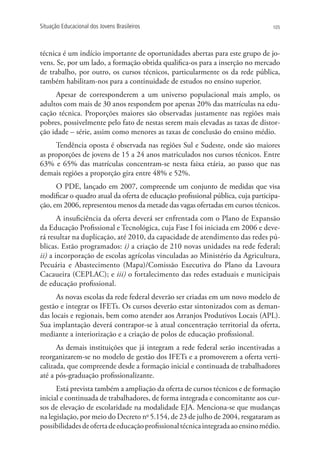 Situação Educacional dos Jovens Brasileiros                                      105




técnica é um indício importante de oportunidades abertas para este grupo de jo-
vens. Se, por um lado, a formação obtida qualifica-os para a inserção no mercado
de trabalho, por outro, os cursos técnicos, particularmente os da rede pública,
também habilitam-nos para a continuidade de estudos no ensino superior.
     Apesar de corresponderem a um universo populacional mais amplo, os
adultos com mais de 30 anos respondem por apenas 20% das matrículas na edu-
cação técnica. Proporções maiores são observadas justamente nas regiões mais
pobres, possivelmente pelo fato de nestas serem mais elevadas as taxas de distor-
ção idade – série, assim como menores as taxas de conclusão do ensino médio.
     Tendência oposta é observada nas regiões Sul e Sudeste, onde são maiores
as proporções de jovens de 15 a 24 anos matriculados nos cursos técnicos. Entre
63% e 65% das matrículas concentram-se nesta faixa etária, ao passo que nas
demais regiões a proporção gira entre 48% e 52%.
      O PDE, lançado em 2007, compreende um conjunto de medidas que visa
modificar o quadro atual da oferta de educação profissional pública, cuja participa-
ção, em 2006, representou menos da metade das vagas ofertadas em cursos técnicos.
       A insuficiência da oferta deverá ser enfrentada com o Plano de Expansão
da Educação Profissional e Tecnológica, cuja Fase I foi iniciada em 2006 e deve-
rá resultar na duplicação, até 2010, da capacidade de atendimento das redes pú-
blicas. Estão programados: i) a criação de 210 novas unidades na rede federal;
ii) a incorporação de escolas agrícolas vinculadas ao Ministério da Agricultura,
Pecuária e Abastecimento (Mapa)/Comissão Executiva do Plano da Lavoura
Cacaueira (CEPLAC); e iii) o fortalecimento das redes estaduais e municipais
de educação profissional.
      As novas escolas da rede federal deverão ser criadas em um novo modelo de
gestão e integrar os IFETs. Os cursos deverão estar sintonizados com as deman-
das locais e regionais, bem como atender aos Arranjos Produtivos Locais (APL).
Sua implantação deverá contrapor-se à atual concentração territorial da oferta,
mediante a interiorização e a criação de polos de educação profissional.
      As demais instituições que já integram a rede federal serão incentivadas a
reorganizarem-se no modelo de gestão dos IFETs e a promoverem a oferta verti-
calizada, que compreende desde a formação inicial e continuada de trabalhadores
até a pós-graduação profissionalizante.
      Está prevista também a ampliação da oferta de cursos técnicos e de formação
inicial e continuada de trabalhadores, de forma integrada e concomitante aos cur-
sos de elevação de escolaridade na modalidade EJA. Menciona-se que mudanças
na legislação, por meio do Decreto no 5.154, de 23 de julho de 2004, resgataram as
possibilidades de oferta de educação profissional técnica integrada ao ensino médio.
 