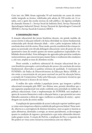 106                                                  Juventude e Políticas Sociais no Brasil



Com isso, em 2006, foram registradas 59 mil matrículas em cursos de ensino
médio integrado ao técnico, viabilizadas pela adesão de 310 escolas em 14 es-
tados, com o apoio das escolas técnicas da rede pública e de algumas entidades
do chamado Sistema S – Serviço Social da Indústria (Sesi), Serviço Nacional de
Aprendizagem Industrial (Senai), Serviço Nacional de Aprendizagem Comercial
(SENAC) e Serviço Social do Comércio (SESC).

      8 CONSIDERAÇÕES FINAIS
A situação educacional dos jovens brasileiros decorre, em grande medida, do
acesso restrito à educação infantil e da baixa efetividade no ensino fundamental,
evidenciadas pela elevada distorção idade – série e pelos incipientes índices de
conclusão deste nível de ensino. Desse modo, parcela considerável das crianças in-
gressa na juventude com elevada defasagem educacional, tanto do ponto de vista
quantitativo (anos de estudo) quanto em termos qualitativos (capacidades e ha-
bilidades desenvolvidas). Estas defasagens são agravadas pelas precárias condições
socioeconômicas, que concorrem para manter baixo o rendimento dos estudantes
e, não raro, ampliar as taxas de abandono escolar.
     Nesse sentido, a melhoria substancial da situação educacional dos jo-
vens brasileiros pressupõe a universalização do acesso e da conclusão do ensino
fundamental, observados os padrões mínimos de qualidade. A instituição do
FUNDEB e do Índice de Desenvolvimento da Educação Básica (IDEB), as-
sim como a concretização de um pacto nacional em prol da educação básica,
a exemplo do Compromisso Todos pela Educação, constituem iniciativas que
poderão favorecer o alcance de tais metas.
      A análise das ações voltadas à população jovem, que integram a política
educacional encampada pelo MEC nos últimos anos, permite identificar que a
este segmento populacional vem sendo conferida certa prioridade no âmbito das
políticas educacionais. Com a implementação do FUNDEB, será ampliado o
aporte de recursos financeiros a toda a educação básica, o que permitirá aos entes
federados aumentar a oferta de vagas e melhorar as condições de ensino – apren-
dizagem nas escolas de ensino médio.
      A ampliação de oportunidades de acesso à educação superior também apare-
ce como outro inequívoco objetivo estabelecido pelo governo federal. Nesse senti-
do, observa-se a convergência de distintas iniciativas, entre as quais se inserem as
ações afirmativas, destinadas a corrigir, ao menos parcialmente, as desvantagens
quanto às condições de ingresso e permanência a que estão submetidos determi-
nados grupos sociais. A criação do ProUni, a ampliação do Fies e a expansão das
Ifes podem ser vistas como iniciativas consentâneas com este objetivo.
 