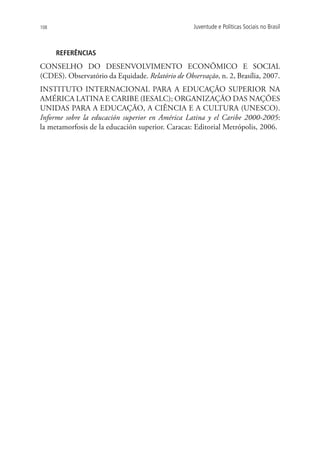 108                                                Juventude e Políticas Sociais no Brasil



      REFERÊNCIAS
CONSELHO DO DESENVOLVIMENTO ECONÔMICO E SOCIAL
(CDES). Observatório da Equidade. Relatório de Observação, n. 2, Brasília, 2007.
INSTITUTO INTERNACIONAL PARA A EDUCAÇÃO SUPERIOR NA
AMÉRICA LATINA E CARIBE (IESALC); ORGANIZAÇÃO DAS NAÇÕES
UNIDAS PARA A EDUCAÇÃO, A CIÊNCIA E A CULTURA (UNESCO).
Informe sobre la educación superior en América Latina y el Caribe 2000-2005:
la metamorfosis de la educación superior. Caracas: Editorial Metrópolis, 2006.
 
