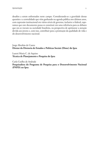 Apresentação                                                                     11




desafios a serem enfrentados neste campo. Considerando-se a gravidade destas
questões e a centralidade que vêm ganhando na agenda pública nos últimos anos,
com expressão institucional em vários níveis de governo, inclusive o federal, espe-
ramos que este documento possa se constituir em uma referência para os debates
que ora se travam na sociedade brasileira, na perspectiva de aprimorar a atenção
devida aos jovens e, com isso, contribuir para a promoção da qualidade de vida e
do desenvolvimento nacional.



Jorge Abrahão de Castro
Diretor da Diretoria de Estudos e Políticas Sociais (Disoc) do Ipea

Luseni Maria C. de Aquino
Técnica de Planejamento e Pesquisa do Ipea

Carla Coelho de Andrade
Pesquisadora do Programa de Pesquisa para o Desenvolvimento Nacional
(PNPD) no Ipea
 