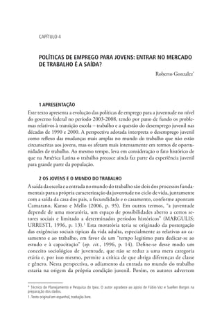 Capítulo 4



      POLÍTICAS DE EMPREGO PARA JOVENS: ENTRAR NO MERCADO
      DE TRABALHO É A SAÍDA?
                                                                               Roberto Gonzalez*




      1 APRESENTAÇÃO
Este texto apresenta a evolução das políticas de emprego para a juventude no nível
do governo federal no período 2003-2008, tendo por pano de fundo os proble-
mas relativos à transição escola – trabalho e a questão do desemprego juvenil nas
décadas de 1990 e 2000. A perspectiva adotada interpreta o desemprego juvenil
como reflexo das mudanças mais amplas no mundo do trabalho que não estão
circunscritas aos jovens, mas os afetam mais intensamente em termos de oportu-
nidades de trabalho. Ao mesmo tempo, leva em consideração o fato histórico de
que na América Latina o trabalho precoce ainda faz parte da experiência juvenil
para grande parte da população.

      2 OS JOVENS E O MUNDO DO TRABALHO
A saída da escola e a entrada no mundo do trabalho são dois dos processos funda-
mentais para a própria caracterização da juventude no ciclo de vida, juntamente
com a saída da casa dos pais, a fecundidade e o casamento, conforme apontam
Camarano, Kanso e Mello (2006, p. 95). Em outros termos, “a juventude
depende de uma moratória, um espaço de possibilidades aberto a certos se-
tores sociais e limitado a determinados períodos históricos” (MARGULIS;
URRESTI, 1996, p. 13).1 Esta moratória teria se originado da postergação
das exigências sociais típicas da vida adulta, especialmente as relativas ao ca-
samento e ao trabalho, em favor de um “tempo legítimo para dedicar-se ao
estudo e à capacitação” (op. cit., 1996, p. 14). Define-se desse modo um
conceito sociológico de juventude, que não se reduz a uma mera categoria
etária e, por isso mesmo, permite a crítica de que abriga diferenças de classe
e gênero. Nesta perspectiva, o adiamento da entrada no mundo do trabalho
estaria na origem da própria condição juvenil. Porém, os autores advertem


* Técnico de Planejamento e Pesquisa do Ipea. O autor agradece ao apoio de Fábio Vaz e Suellen Borges na
preparação dos dados.
1. Texto original em espanhol, tradução livre.
 