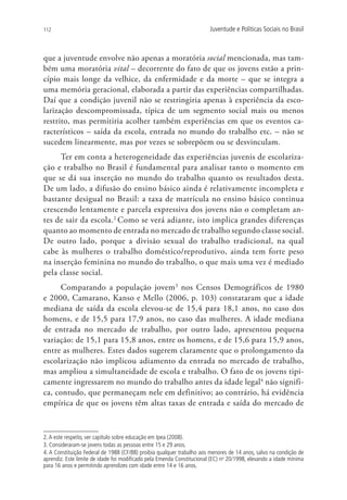 112                                                                     Juventude e Políticas Sociais no Brasil



que a juventude envolve não apenas a moratória social mencionada, mas tam-
bém uma moratória vital – decorrente do fato de que os jovens estão a prin-
cípio mais longe da velhice, da enfermidade e da morte – que se integra a
uma memória geracional, elaborada a partir das experiências compartilhadas.
Daí que a condição juvenil não se restringiria apenas à experiência da esco-
larização descompromissada, típica de um segmento social mais ou menos
restrito, mas permitiria acolher também experiências em que os eventos ca-
racterísticos – saída da escola, entrada no mundo do trabalho etc. – não se
sucedem linearmente, mas por vezes se sobrepõem ou se desvinculam.
     Ter em conta a heterogeneidade das experiências juvenis de escolariza-
ção e trabalho no Brasil é fundamental para analisar tanto o momento em
que se dá sua inserção no mundo do trabalho quanto os resultados desta.
De um lado, a difusão do ensino básico ainda é relativamente incompleta e
bastante desigual no Brasil: a taxa de matrícula no ensino básico continua
crescendo lentamente e parcela expressiva dos jovens não o completam an-
tes de sair da escola.2 Como se verá adiante, isto implica grandes diferenças
quanto ao momento de entrada no mercado de trabalho segundo classe social.
De outro lado, porque a divisão sexual do trabalho tradicional, na qual
cabe às mulheres o trabalho doméstico/reprodutivo, ainda tem forte peso
na inserção feminina no mundo do trabalho, o que mais uma vez é mediado
pela classe social.
     Comparando a população jovem3 nos Censos Demográficos de 1980
e 2000, Camarano, Kanso e Mello (2006, p. 103) constataram que a idade
mediana de saída da escola elevou-se de 15,4 para 18,1 anos, no caso dos
homens, e de 15,5 para 17,9 anos, no caso das mulheres. A idade mediana
de entrada no mercado de trabalho, por outro lado, apresentou pequena
variação: de 15,1 para 15,8 anos, entre os homens, e de 15,6 para 15,9 anos,
entre as mulheres. Estes dados sugerem claramente que o prolongamento da
escolarização não implicou adiamento da entrada no mercado de trabalho,
mas ampliou a simultaneidade de escola e trabalho. O fato de os jovens tipi-
camente ingressarem no mundo do trabalho antes da idade legal4 não signifi-
ca, contudo, que permaneçam nele em definitivo; ao contrário, há evidência
empírica de que os jovens têm altas taxas de entrada e saída do mercado de



2. A este respeito, ver capítulo sobre educação em Ipea (2008).
3. Consideraram-se jovens todas as pessoas entre 15 e 29 anos.
4. A Constituição Federal de 1988 (CF/88) proibia qualquer trabalho aos menores de 14 anos, salvo na condição de
aprendiz. Este limite de idade foi modificado pela Emenda Constitucional (EC) no 20/1998, elevando a idade mínima
para 16 anos e permitindo aprendizes com idade entre 14 e 16 anos.
 