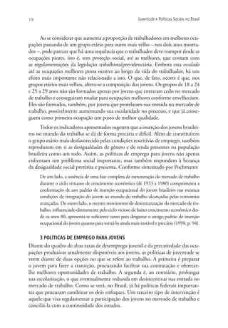 120                                                        Juventude e Políticas Sociais no Brasil



      Ao se considerar que aumenta a proporção de trabalhadores em melhores ocu-
pações passando de um grupo etário para outro mais velho – nos dois anos mostra-
dos –, pode parecer que há uma sequência que o trabalhador deve transpor desde as
ocupações piores, isto é, sem proteção social, até as melhores, que contam com
as regulamentações da legislação trabalhista/previdenciária. Embora esta escalada
até as ocupações melhores possa ocorrer ao longo da vida do trabalhador, há um
efeito mais importante não relacionado a isto. O que, de fato, ocorre é que, nos
grupos etários mais velhos, altera-se a composição dos jovens. Os grupos de 18 a 24
e 25 a 29 anos não são formados apenas por jovens que entraram cedo no mercado
de trabalho e conseguiram mudar para ocupações melhores conforme envelheciam.
Eles são formados, também, por jovens que protelaram sua entrada no mercado de
trabalho, possivelmente aumentando sua escolaridade no processo, e que já conse-
guem como primeira ocupação um posto de melhor qualidade.
      Todos os indicadores apresentados sugerem que a inserção dos jovens brasilei-
ros no mundo do trabalho se dá de forma precária e difícil. Além de constituírem
o grupo etário mais desfavorecido pelas condições restritivas de emprego, também
reproduzem em si as desigualdades de gênero e de renda presentes na população
brasileira como um todo. Assim, as políticas de emprego para jovens não apenas
enfrentam um problema social importante, mas também respondem à herança
da desigualdade social pretérita e presente. Conforme sintetizado por Pochmann:
      De um lado, a ausência de uma fase completa de estruturação do mercado de trabalho
      durante o ciclo virtuoso de crescimento econômico (de 1933 a 1980) comprometeu a
      conformação de um padrão de inserção ocupacional do jovem brasileiro nas mesmas
      condições de integração do jovem ao mundo do trabalho alcançadas pelas economias
      avançadas. De outro lado, o recente movimento de desestruturação do mercado de tra-
      balho, influenciado diretamente pelo ciclo vicioso de baixo crescimento econômico des-
      de os anos 80, apresenta-se suficiente tanto para desgastar o antigo padrão de inserção
      ocupacional do jovem quanto para torná-lo ainda mais instável e precário (1998, p. 94).

      3 POLÍTICAS DE EMPREGO PARA JOVENS
Diante do quadro de altas taxas de desemprego juvenil e da precariedade das ocu-
pações produtivas atualmente disponíveis aos jovens, as políticas de juventude se
veem diante de duas opções no que se refere ao trabalho. A primeira é preparar
o jovem para fazer a transição, procurando facilitar sua contratação e oferecer-
lhe melhores oportunidades de trabalho. A segunda é, ao contrário, prolongar
sua escolarização, o que eventualmente redunda em desincentivar sua entrada no
mercado de trabalho. Como se verá, no Brasil, já há políticas federais importan-
tes que procuram combinar os dois enfoques. Um terceiro tipo de intervenção é
aquele que visa regulamentar a participação dos jovens no mercado de trabalho e
conciliá-la com a continuidade dos estudos.
 