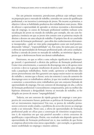 Políticas de Emprego para Jovens: entrar no mercado de trabalho é a saída?   121




      Em um primeiro momento, prevaleceram políticas cujo enfoque estava
na preparação para o mercado de trabalho, centradas em cursos de qualificação
profissional, e no incentivo à contratação de jovens. No tocante as primeiras, o
objetivo é elevar as habilidades produtivas dos trabalhadores mais jovens. Além
de oferecer a oportunidade de aprender as técnicas necessárias a determinado
tipo de emprego, os cursos de formação profissional também realizam certa
socialização do jovem no mundo do trabalho; por exemplo, eles são com fre-
quência a instância em que os jovens têm contato com as primeiras noções de
direitos e deveres em uma relação de trabalho. O próprio fato de ter concluído
um curso de formação profissional – para além dos conhecimentos efetivamen-
te incorporados – pode ser visto pelos empregadores como um sinal positivo,
denotando “esforço”, “responsabilidade” etc. Em suma, há razões para crer que
a oferta de oportunidades de formação profissional pode, sob certas condições,
facilitar a entrada do jovem no mercado de trabalho, ao minimizar alguns as-
pectos que o desfavorecem frente aos demais trabalhadores.
      Entretanto, no que se refere a uma redução significativa do desempre-
go juvenil, é questionável a eficácia das políticas de formação profissional.
Como visto anteriormente, o aumento do desemprego não se dá apenas entre
os jovens e deve-se à geração insuficiente de postos de trabalho para abrigar
toda a população trabalhadora. Assim sendo, aprimorar as habilidades dos
jovens provavelmente não lhes garantirá um espaço muito maior no mercado
de trabalho e, mesmo que o fizesse, seria tão somente à custa do aumento do
desemprego entre os trabalhadores adultos, já que isto tenderia simplesmente
a aumentar a concorrência entre trabalhadores por um conjunto limitado de
oportunidades de emprego. Em um contexto de desemprego em alta, a oferta
de formação profissional é essencialmente compensatória, pois na melhor das
hipóteses diminuirá a desigualdade interna ao mercado de trabalho, se for
dirigida aos jovens de menor “empregabilidade”.
     Todavia, em um contexto de rápida geração de emprego e com pers-
pectiva de crescimento futuro, poderiam as políticas de formação profissio-
nal ser instrumentos importantes? Em tese, se postos de trabalho perma-
nentes estiverem sendo criados, o problema do acesso dos jovens ao emprego
tende a ser minorado. Neste caso, a oferta de oportunidades de formação
profissional pode ser eficaz para a construção de itinerários ocupacionais,
isto é, de trajetórias em que seja possível ascender a níveis crescentes de
qualificação e especialização. Porém, este resultado não depende apenas das
oportunidades de formação profissional em si, mas também de que forma
as empresas absorverão estas novas capacidades – por exemplo, se garantirão
maior estabilidade no emprego e maiores salários.
 