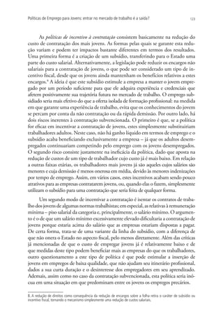 Políticas de Emprego para Jovens: entrar no mercado de trabalho é a saída?                                 123




       As políticas de incentivo à contratação consistem basicamente na redução do
custo de contratação dos mais jovens. As formas pelas quais se garante esta redu-
ção variam e podem ter impactos bastante diferentes em termos dos resultados.
Uma primeira forma é a criação de um subsídio, transferindo para o Estado uma
parte do custo salarial. Alternativamente, a legislação pode reduzir os encargos não
salariais para a contratação de jovens, o que pode ser considerado um tipo de in-
centivo fiscal, desde que os jovens ainda mantenham os benefícios relativos a estes
encargos.8 A ideia é que este subsídio estimule a empresa a manter o jovem empre-
gado por um período suficiente para que ele adquira experiência e credenciais que
afetem positivamente sua trajetória futura no mercado de trabalho. O emprego sub-
sidiado seria mais efetivo do que a oferta isolada de formação profissional: na medida
em que garante uma experiência de trabalho, evita que os conhecimentos do jovem
se percam por conta da não contratação ou da rápida demissão. Por outro lado, há
dois riscos inerentes à contratação subvencionada. O primeiro é que, se a política
for eficaz em incentivar a contratação de jovens, estes simplesmente substituiriam
trabalhadores adultos. Neste caso, não há ganho líquido em termos de emprego e o
subsídio acaba beneficiando exclusivamente a empresa – já que os adultos desem-
pregados continuariam competindo pelo emprego com os jovens desempregados.
O segundo risco consiste justamente na ineficácia da política, dado que aposta na
redução de custos de um tipo de trabalhador cujo custo já é mais baixo. Em relação
a outras faixas etárias, os trabalhadores mais jovens já são aqueles cujos salários são
menores e cuja demissão é menos onerosa em média, devido às menores indenizações
por tempo de emprego. Assim, em vários casos, estes incentivos acabam sendo pouco
atrativos para as empresas contratarem jovens, ou, quando elas o fazem, simplesmente
utilizam o subsídio para uma contratação que seria feita de qualquer forma.
      Um segundo modo de incentivar a contratação é isentar os contratos de traba-
lho dos jovens de algumas normas trabalhistas; em especial, as relativas à remuneração
mínima – piso salarial da categoria e, principalmente, o salário mínimo. O argumen-
to é o de que um salário mínimo excessivamente elevado dificultaria a contratação de
jovens porque estaria acima do salário que as empresas estariam dispostas a pagar.
De certa forma, trata-se de uma variante da linha do subsídio, com a diferença de
que não onera o Estado no aspecto fiscal, pelo menos diretamente. Além das críticas
já mencionadas de que o custo de empregar jovens já é relativamente baixo e de
que medidas deste tipo podem beneficiar mais as empresas do que os trabalhadores,
outro questionamento a este tipo de política é que pode estimular a inserção de
jovens em empregos de baixa qualidade, que não ajudam seu itinerário profissional,
dados a sua curta duração e o desinteresse dos empregadores em seu aprendizado.
Ademais, assim como no caso da contratação subvencionada, esta política seria inó-
cua em uma situação em que predominam entre os jovens os empregos precários.

8. A redução de direitos como consequência da redução de encargos sobre a folha retira o caráter de subsídio ou
incentivo fiscal, tornando o mecanismo simplesmente uma redução de custos salariais.
 