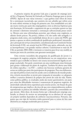 124                                                                   Juventude e Políticas Sociais no Brasil



      A primeira resposta do governo Lula para a questão do emprego juve-
nil foi o Programa Nacional de Estímulo ao Primeiro Emprego para os jovens
(PNPE). Apesar de suas várias vertentes,9 a que ganhou mais relevo de início
foi a contratação incentivada, que consistia em um subsídio que cobria cerca
de meio salário mínimo ao longo do primeiro ano. Esta modalidade teve ade-
são muito restrita por parte dos empregadores; entre as diversas hipóteses para
esta frustração, foi levantado o argumento de que as restrições quanto ao tipo
de contrato e demissões tornariam a contratação subvencionada pouco atrati-
va. Mesmo com uma reformulação posterior, que relaxou estas exigências, as
adesões foram poucas. Na prática, embora a lei não tenha sido revogada e o
programa ainda exista, esta modalidade deixou de ser o centro do PNPE, que
passou a apostar na oferta combinada de qualificação profissional, intermedia-
ção e prestação de serviço comunitário, consubstanciada nos Consórcios Sociais
da Juventude (CSJ), um arranjo local de ONGs que opera, sobretudo, nas áre-
as metropolitanas e em grandes núcleos urbanos. Constituíram-se mais de 30
CSJs no período 2004-2006 e iniciaram-se tratativas para levar este modelo ao
interior por meio de convênios com governos municipais.
      Uma vertente secundária dos programas de qualificação de jovens é a
montagem de negócios próprios, individualmente ou em cooperativas, assu-
mindo-se que o trabalho no futuro não estaria necessariamente ligado ao em-
prego assalariado. Em geral, consistiram em uma combinação entre formação
para gestão e elaboração de plano de negócios. Também foi aberta uma linha
de crédito específica – via FAT –, embora não houvesse nenhuma garantia de
acesso ao crédito por parte dos participantes do programa. Para seus defensores,
este tipo de política estaria mais de acordo com as tendências do mundo produ-
tivo, evitaria encaminhar os jovens para ocupações já saturadas e se adequaria
melhor à natureza dinâmica da própria fase jovem do ciclo de vida. Porém,
como política pública, os resultados ainda são muito questionáveis, em parte
por conta das dificuldades inerentes à manutenção de pequenos negócios, da
atratividade reduzida desta experiência para muitos jovens, em função do grau
de compromisso que implica e do risco de que estes empreendimentos acabem
reproduzindo as práticas de trabalho informal e precário das comunidades em
que moram. Além disso, da mesma forma que a demanda por emprego assa-
lariado, as chances de sucesso no autoemprego ou na abertura de um negó-
cio próprio também dependem do ambiente macroeconômico. Portanto, não
parece que este tipo de iniciativa tenha potencial para se tornar de fato uma
alternativa ao emprego assalariado para os jovens.


9. Uma descrição mais pormenorizada das mudanças no PNPE foi feita nos capítulos Trabalho e Renda do periódico
Políticas Sociais: acompanhamento e análise. Ver Ipea (2004, 2005).
 