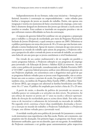 Políticas de Emprego para Jovens: entrar no mercado de trabalho é a saída?      125




       Independentemente de seu formato, todas essas iniciativas – formação pro-
fissional, incentivo à contratação ou empreendedorismo – estão voltadas para
facilitar a integração do jovem ao mundo do trabalho. Porém, não apenas esta
integração é restrita em momentos de baixo crescimento do emprego, como tam-
bém é altamente desigual em detrimento dos jovens que deixam a escola antes de
concluir os estudos. Estes acabam se inserindo em ocupações precárias e são os
que enfrentam maiores dificuldades na hora da contratação.
     A resposta do governo federal foi combinar em um programa a preparação
para o trabalho e a elevação de escolaridade, por meio do Programa Nacional de
Inclusão de Jovens (ProJovem), o qual começou a operar em 2005. Delimitou-se
o público participante em torno dos jovens de 18 a 24 anos que não haviam com-
pletado o ensino fundamental. Apesar de manter a intenção de que estes jovens se
integrassem ao mundo do trabalho após saírem do programa, o ProJovem refor-
çou a perspectiva de adiar a entrada dos jovens no mercado de trabalho, ao conceder
uma bolsa de um ano para que os jovens concluíssem o nível fundamental.
      Em virtude de seu caráter multissetorial e de ter surgido em paralelo a
outros programas federais, o ProJovem sobrepôs-se aos programas de emprego
para juventude e de Educação de Jovens e Adultos (EJA) já existentes. Ao arti-
cular a nova política de juventude, consubstanciada na Medida Provisória (MP)
no 411/2007, o governo federal procurou unificar estes diferentes programas em
um ProJovem ampliado, em consonância com o diagnóstico mais geral de que
os programas federais voltados para os jovens eram fragmentados, não se articu-
lavam uns com os outros e careciam de escala. Em paralelo, a MP no 411/2007
também criou, no âmbito do Programa Bolsa Família (PBF), o Benefício Variá-
vel Jovem (BVJ), que assegura um adicional às famílias beneficiárias com filhos
entre 16 e 17 anos. O público foi ampliado para incluir a faixa de 25 a 29 anos.
      A partir de então, o desenho da política de juventude no tocante ao
trabalho parece ter começado a se articular em dois níveis. No primeiro, há
um esforço de manter os jovens até 17 anos na escola e oferecer oportuni-
dades de elevação de escolaridade para os acima desta idade. Em todo caso,
trata-se de incentivar o adiamento da (re)entrada no mercado de trabalho.
No segundo nível, continua a haver duas modalidades destinadas a favore-
cer a inserção no mundo do trabalho: o ProJovem Trabalhador e o ProJovem
Campo, este último voltado para a juventude rural.
     A novidade trazida pela nova política de juventude foi justamente a tentati-
va de sistematizar essas experiências e dar-lhes escala. Porém, até o momento, este
propósito não foi alcançado. Em primeiro lugar, os programas não foram verda-
deiramente unificados, quer em seu desenho, quer em sua gestão. As modalidades
do ProJovem continuam a ser geridas quase autonomamente pelos respectivos
 