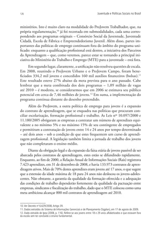 126                                                                     Juventude e Políticas Sociais no Brasil



ministérios. Isto é muito claro na modalidade do ProJovem Trabalhador, que, na
própria regulamentação,10 já foi recortada em submodalidades, cada uma corres-
pondendo aos programas originais – Consórcio Social da Juventude, Juventude
Cidadã, Escola de Fábrica e Empreendedorismo Juvenil. Além disso, partes im-
portantes das políticas de emprego continuam fora do âmbito do programa uni-
ficado: enquanto a qualificação profissional está dentro, a iniciativa dos Parceiros
da Aprendizagem – que, como veremos, parece estar se tornando a principal ini-
ciativa do Ministério do Trabalho e Emprego (MTE) para a juventude – está fora.
      Em segundo lugar, claramente, a unificação não resolveu questões de escala.
Em 2008, reunindo o ProJovem Urbano e o ProJovem Campo, foram bene-
ficiados 334,2 mil jovens e concedidos 160 mil auxílios financeiros (bolsas).11
Este resultado esteve 27% abaixo da meta prevista para o ano passado. Cabe
lembrar que a meta combinada dos dois programas – 1,09 milhão de vagas
até 2010 – é modesta, se considerarmos que em 2006 se estimava seu público
potencial em cerca de 7,46 milhões de jovens.12 Em suma, a implementação do
programa continua distante do desenho pretendido.
       Além do ProJovem, a outra política de emprego para jovens é a expansão
do contrato de aprendizagem, que se enquadra nas políticas que procuram con-
ciliar escolarização, formação profissional e trabalho. As Leis nos 10.097/2000 e
11.180/2005 obrigaram as empresas a contratar um número de aprendizes equi-
valente a no mínimo 5% e no máximo 15% de seu contingente de empregados
e permitiram a contratação de jovens entre 14 e 24 anos por tempo determinado
– até dois anos – sob a condição de que estes frequentem um curso de aprendi-
zagem profissional. A legislação também limita a jornada de trabalho dos jovens
que não completaram o ensino médio.
     Diante da obrigação legal e da expansão da faixa etária de jovens passível de ser
abarcada pelos contratos de aprendizagem, estes estão se difundindo rapidamente.
Enquanto, ao fim de 2000, a Relação Anual de Informações Sociais (Rais) registrava
7.423 aprendizes, em 31 de dezembro de 2008, e havia 133.973 contratos de apren-
dizagem ativos. Mais de 70% destes aprendizes eram jovens até 17 anos, o que sugere
que a extensão da idade máxima de 18 para 24 anos não deslocou os jovens-adoles-
centes. Não obstante, a garantia da qualidade da formação oferecida e a adequação
das condições de trabalho dependerão fortemente da qualidade da pactuação entre
empresas, sindicatos e fiscalização do trabalho, dado que o MTE colocou como uma
meta ambiciosa alcançar 800 mil contratos de aprendizagem até 2010.


10. Ver Decreto no 6.629/2008, Artigo 39.
11. Dados extraídos do Sistema de Informações Gerenciais e de Planejamento (Sigplan), em 17 de agosto de 2009.
12. Dado extraído de Ipea (2008, p. 116). Refere-se aos jovens entre 18 e 29 anos alfabetizados e que estavam fora
da escola sem ter concluído o ensino fundamental.
 