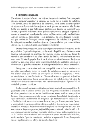 Políticas de Emprego para Jovens: entrar no mercado de trabalho é a saída?         127




      4 CONSIDERAÇÕES FINAIS
Em síntese, é possível afirmar que hoje está se constituindo de fato uma polí-
tica que procura “organizar” a transição da escola para o mundo do trabalho.
Sem dúvida, ainda há problemas de cobertura, assim como dilemas quanto
ao momento de encaminhar os jovens participantes para o mercado de tra-
balho ou quanto a que habilidades profissionais devem ser desenvolvidas.
Porém, é possível vislumbrar uma política que procura integrar sequencial-
mente o incentivo à conclusão do ensino médio – oferecendo auxílio finan-
ceiro às famílias de baixa renda – com programas de aprendizagem profissio-
nal que combinam formação técnica e experiência de trabalho. Em paralelo,
haveria programas direcionados a jovens e jovens-adultos que combinariam
elevação de escolaridade com qualificação profissional.
     Diante dessa perspectiva, cabe tecer alguns comentários de natureza ainda
especulativa. O primeiro é que esta conformação da política terá foco menos no
jovem e cada vez mais na família do jovem, uma vez que a decisão de deixar de
trabalhar para estudar não só afeta a renda da família, como também implica
uma nova divisão de papéis. Isto é particularmente visível no caso das jovens
mulheres, que ainda arcam com a responsabilidade dos cuidados familiares e
domésticos, o que claramente afeta as suas oportunidades de estudo e trabalho.
      O segundo comentário é o de que uma política que se baseie parcialmente
em adiar a entrada dos jovens no mundo do trabalho não pode ser meramente
um evento, dado que se trata de uma opção de médio e longo prazo – preci-
sa constituir-se em um direito efetivo. Trata-se de realmente permitir às famílias
uma relativa autonomia frente aos rendimentos do trabalho. Isto vai além da
atratividade dos auxílios financeiros, pois também envolve criar a legitimidade na
sociedade para esta condição.
      Por fim, um último comentário diz respeito ao caráter de classe das políticas de
juventude. Não é razoável esperar que tais programas confrontem a estrutura
de classe preexistente na sociedade brasileira – os jovens ainda terão trajetórias
bastante diferenciadas entre si não apenas em virtude da qualidade da educação à
qual terão acesso, mas também em relação ao tipo de moratória que a sociedade e
a família lhe conferem – em termos de duração e de grau de compromisso. Porém,
é imprescindível que estas políticas não se consolidem simplesmente como instru-
mentos de prevenção de criminalidade entre jovens de classes populares, pois isto
certamente reforça a estigmatização já sofrida por estes, além de estimular a ideia de
que estes devem aceitar qualquer ocupação, não importando quão degradante seja.
Se faz sentido envidar esforços para incorporar os jovens ao mundo do trabalho,
então, também é preciso reconhecer e valorizar seu potencial de ampliar quanti-
tativa e qualitativamente a força de trabalho brasileira.
 