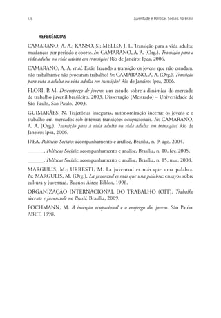 128                                                 Juventude e Políticas Sociais no Brasil



      REFERÊNCIAS
CAMARANO, A. A.; KANSO, S.; MELLO, J. L. Transição para a vida adulta:
mudanças por período e coorte. In: CAMARANO, A. A. (Org.). Transição para a
vida adulta ou vida adulta em transição? Rio de Janeiro: Ipea, 2006.
CAMARANO, A. A. et al. Estão fazendo a transição os jovens que não estudam,
não trabalham e não procuram trabalho? In: CAMARANO, A. A. (Org.). Transição
para vida a adulta ou vida adulta em transição? Rio de Janeiro: Ipea, 2006.
FLORI, P. M. Desemprego de jovens: um estudo sobre a dinâmica do mercado
de trabalho juvenil brasileiro. 2003. Dissertação (Mestrado) – Universidade de
São Paulo, São Paulo, 2003.
GUIMARÃES, N. Trajetórias inseguras, autonomização incerta: os jovens e o
trabalho em mercados sob intensas transições ocupacionais. In: CAMARANO,
A. A. (Org.). Transição para a vida adulta ou vida adulta em transição? Rio de
Janeiro: Ipea, 2006.
IPEA. Políticas Sociais: acompanhamento e análise, Brasília, n. 9, ago. 2004.
______. Políticas Sociais: acompanhamento e análise, Brasília, n. 10, fev. 2005.
______. Políticas Sociais: acompanhamento e análise, Brasília, n. 15, mar. 2008.
MARGULIS, M.; URRESTI, M. La juventud es más que uma palabra.
In: MARGULIS, M. (Org.). La juventud es más que una palabra: ensayos sobre
cultura y juventud. Buenos Aires: Biblos, 1996.
ORGANIZAÇÃO INTERNACIONAL DO TRABALHO (OIT). Trabalho
decente e juventude no Brasil. Brasília, 2009.
POCHMANN, M. A inserção ocupacional e o emprego dos jovens. São Paulo:
ABET, 1998.
 