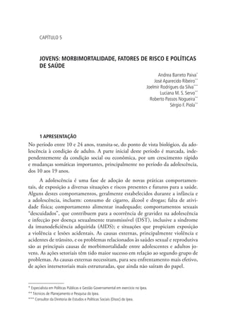 capítulo 5



       JOVENS: MORBIMORTALIDADE, FATORES DE RISCO E POLÍTICAS
       DE SAÚDE
                                                                                      Andrea Barreto Paiva*
                                                                                    José Aparecido Ribeiro**
                                                                                Joelmir Rodrigues da Silva***
                                                                                        Luciana M. S. Servo**
                                                                                  Roberto Passos Nogueira**
                                                                                             Sérgio F. Piola**




       1 APRESENTAÇÃO
No período entre 10 e 24 anos, transita-se, do ponto de vista biológico, da ado-
lescência à condição de adulto. A parte inicial deste período é marcada, inde-
pendentemente da condição social ou econômica, por um crescimento rápido
e mudanças somáticas importantes, principalmente no período da adolescência,
dos 10 aos 19 anos.
      A adolescência é uma fase de adoção de novas práticas comportamen-
tais, de exposição a diversas situações e riscos presentes e futuros para a saúde.
Alguns destes comportamentos, geralmente estabelecidos durante a infância e
a adolescência, incluem: consumo de cigarro, álcool e drogas; falta de ativi-
dade física; comportamento alimentar inadequado; comportamentos sexuais
“descuidados”, que contribuem para a ocorrência de gravidez na adolescência
e infecção por doença sexualmente transmissível (DST), inclusive a síndrome
da imunodeficiência adquirida (AIDS); e situações que propiciam exposição
a violência e lesões acidentais. As causas externas, principalmente violência e
acidentes de trânsito, e os problemas relacionados às saúdes sexual e reprodutiva
são as principais causas de morbimortalidade entre adolescentes e adultos jo-
vens. As ações setoriais têm tido maior sucesso em relação ao segundo grupo de
problemas. As causas externas necessitam, para seu enfrentamento mais efetivo,
de ações intersetoriais mais estruturadas, que ainda não saíram do papel.


* Especialista em Políticas Públicas e Gestão Governamental em exercício no Ipea.
** Técnicos de Planejamento e Pesquisa do Ipea.
*** Consultor da Diretoria de Estudos e Políticas Sociais (Disoc) do Ipea.
 