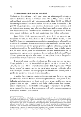 132                                                                        Juventude e Políticas Sociais no Brasil



       2 A MORBIMORTALIDADE ENTRE OS JOVENS
No Brasil, na faixa etária de 15 a 29 anos,1 morre um número significativamente
superior de homens do que de mulheres. Entre 2003 e 2005, a taxa de mortali-
dade média de jovens de 20 a 24 anos, por exemplo, foi de 261,80 por 100 mil
habitantes para jovens do sexo masculino e, muito mais baixa, da ordem de 58,43
por 100 mil, para jovens do sexo feminino. A explicação para tal fenômeno está
na violência, que ocasiona uma sobremortalidade dos adolescentes e adultos jo-
vens do sexo masculino, fazendo que este período etário seja considerado de alto
risco, quando poderia ser um dos mais saudáveis do ciclo vital do ser humano.
      Entre 2003 e 2005, morreram, em média, cerca de 60 mil jovens do sexo
masculino por ano, na faixa etária de 15 a 29 anos. Destas mortes, 46 mil
(ou 78%) foram por causas externas, associadas majoritariamente a homicídios e
acidentes de transporte. As outras mortes com causas definidas estavam, basica-
mente, concentradas em três grandes grupos: neoplasias (cânceres), doenças do
aparelho circulatório e doenças infecciosas e parasitárias. Nesse período, morre-
ram em média 15 mil jovens do sexo feminino por ano. Também entre elas, as
causas externas representam a maior parte das mortes (cerca de 5 mil, ou 35% dos
óbitos), igualmente seguidas pelas mortes por neoplasias, doenças do aparelho
circulatório e doenças infecciosas e parasitárias.
      É possível notar também significativas diferenças por cor ou raça.
Nesse período, a taxa de mortalidade de jovens de 18 a 24 anos foi de
204,58 para cada 100 mil jovens brancos contra 325,04 para cada 100 mil
jovens pretos.2 As causas externas são parte importante da explicação sobre
tais diferenças, visto que vitimam proporcionalmente mais jovens pretos e
pardos do que jovens brancos do sexo masculino.
     A análise da morbidade – número de casos novos de doenças e agravos
(incidência) e número de casos existentes (prevalência) – nos jovens é pre-
judicada, principalmente, por igual motivo que afeta a análise dos outros
grupos etários, ou seja, a insuficiência de dados e informações. São, contudo,
causas importantes de morbidade neste grupo: complicações na gravidez,
parto e puerpério, doenças de transmissão sexual, lesões e envenenamentos e
transtornos mentais e psicossociais.


1. Ao longo do capítulo, foram utilizadas diversas faixas etárias, variando de 10 a 29 anos; isto porque os recortes
serão diferenciados de acordo com o problema abordado em cada seção. Por exemplo, no caso da morbimortalidade,
trabalha-se com a faixa etária de 15 a 29 anos e subgrupos neste recorte: 15 a 24 anos, 18 a 24 anos e 15 a 29
anos. Estas são as fases críticas para a juventude, principalmente em termos de mortalidade. Na descrição da política,
utilizou-se como referência a faixa etária determinada de 10 a 24 anos. As estimativas de mortalidade dos jovens
foram feitas a partir dos dados do Sistema de Informações sobre Mortalidade (SIM), do Ministério da Saúde (MS).
2. De acordo com a Pesquisa Nacional por Amostra de Domicílios (PNAD), em que os entrevistados se autodeclaram,
quanto ao quesito cor ou raça, como: branca, preta, amarela, parda ou indígena.
 