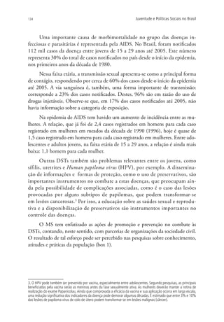 134                                                                     Juventude e Políticas Sociais no Brasil



      Uma importante causa de morbimortalidade no grupo das doenças in-
fecciosas e parasitárias é representada pela AIDS. No Brasil, foram notificados
112 mil casos da doença entre jovens de 15 a 29 anos até 2005. Este número
representa 30% do total de casos notificados no país desde o início da epidemia,
nos primeiros anos da década de 1980.
     Nessa faixa etária, a transmissão sexual apresenta-se como a principal forma
de contágio, respondendo por cerca de 60% dos casos desde o início da epidemia
até 2005. A via sanguínea é, também, uma forma importante de transmissão:
corresponde a 23% dos casos notificados. Destes, 96% são em razão do uso de
drogas injetáveis. Observe-se que, em 17% dos casos notificados até 2005, não
havia informação sobre a categoria de exposição.
      Na epidemia de AIDS tem havido um aumento de incidência entre as mu-
lheres. A relação, que já foi de 2,4 casos registrados em homens para cada caso
registrado em mulheres em meados da década de 1990 (1996), hoje é quase de
1,5 caso registrado em homens para cada caso registrado em mulheres. Entre ado-
lescentes e adultos jovens, na faixa etária de 15 a 29 anos, a relação é ainda mais
baixa: 1,1 homem para cada mulher.
       Outras DSTs também são problemas relevantes entre os jovens, como
sífilis, uretrites e Human papiloma virus (HPV), por exemplo. A dissemina-
ção de informações e formas de proteção, como o uso de preservativos, são
importantes instrumentos no combate a estas doenças, que preocupam ain-
da pela possibilidade de complicações associadas, como é o caso das lesões
provocadas por alguns subtipos de papilomas, que podem transformar-se
em lesões cancerosas.3 Por isso, a educação sobre as saúdes sexual e reprodu-
tiva e a disponibilização de preservativos são instrumentos importantes no
controle das doenças.
      O MS tem enfatizado as ações de promoção e prevenção no combate às
DSTs, contando, neste sentido, com parcerias de organizações da sociedade civil.
O resultado de tal esforço pode ser percebido nas pesquisas sobre conhecimento,
atitudes e práticas da população (box 1).




3. O HPV pode também ser prevenido por vacina, especialmente entre adolescentes. Segundo pesquisas, as principais
beneficiadas pela vacina serão as meninas antes da fase sexualmente ativa. As mulheres deverão manter a rotina de
realização do exame Papanicolau. Ainda que comprovada a eficácia da vacina e sua aplicação ocorra em larga escala,
uma redução significativa dos indicadores da doença pode demorar algumas décadas. É estimado que entre 3% e 10%
das lesões de papiloma vírus de colo de útero podem transformar-se em lesões malignas (câncer).
 