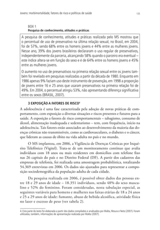 Jovens: morbimortalidade, fatores de risco e políticas de saúde                                                  135




       BOX 1
       Pesquisa de conhecimento, atitudes e práticas

 A pesquisa de conhecimento, atitudes e práticas realizada pelo MS mostrou que
 o percentual de uso de preservativo na última relação sexual, no Brasil, em 2004,
 foi de 57%, sendo 68% entre os homens jovens e 44% entre as mulheres jovens.
 Nesse ano, 39% dos jovens brasileiros declararam o uso regular de preservativos,
 independentemente da parceria, alcançando 58% quando o parceiro era eventual –
 este índice altera-se em função do sexo e é de 64% entre os homens jovens e 45%
 entre as mulheres jovens.
 O aumento no uso de preservativos na primeira relação sexual entre os jovens tam-
 bém foi revelado em pesquisas realizadas a partir da década de 1980. Enquanto em
 1986 apenas 9% faziam uso deste instrumento de prevenção, em 1998 a proporção
 de jovens entre 16 e 25 anos que usaram preservativos na primeira relação foi de
 49%. Em 2004, o percentual atingiu 53%, não apresentando diferença significativa
 entre os sexos (BRASIL, 2007).

       3 EXPOSIÇÃO A FATORES DE RISCO4
A adolescência é uma fase caracterizada pela adoção de novas práticas de com-
portamento, com exposição a diversas situações e riscos presentes e futuros para a
saúde. A exposição a fatores de risco comportamentais – tabagismo, consumo de
álcool, alimentação inadequada e sedentarismo – tem, com frequência, início na
adolescência. Tais fatores estão associados ao desenvolvimento da maioria das do-
enças crônicas não transmissíveis, como as cardiovasculares, o diabetes e o câncer,
que lideram as causas de óbito na vida adulta no país e no mundo.
      O MS implantou, em 2006, a Vigilância de Doenças Crônicas por Inqué-
rito Telefônico (Vigitel). Trata-se de um monitoramento contínuo que avalia
indivíduos com 18 anos ou mais residentes em domicílios com telefone fixo
nas 26 capitais do país e no Distrito Federal (DF). A partir dos cadastros das
empresas de telefonia, foi realizada uma amostragem probabilística, totalizando
54.369 entrevistas em 2006. Os dados são ajustados para representar a compo-
sição sociodemográfica da população adulta de cada cidade.
     Da pesquisa realizada em 2006, é possível obter dados das pessoas en-
tre 18 e 29 anos de idade – 18.351 indivíduos, sendo 48% do sexo mascu-
lino e 52% do feminino. Foram consideradas, nesta tabulação especial, as
seguintes variáveis para homens e mulheres nas faixas etárias de 18 a 24 anos
e 25 a 29 anos de idade: fumante, abuso de bebida alcoólica, atividade física
no lazer e excesso de peso (ver tabela 2).

4. Esta parte do texto foi elaborada a partir dos dados compilados e analisados por Malta, Moura e Neto (2007). Foram
utilizadas, também, informações de apresentação realizada por Malta (2007).
 