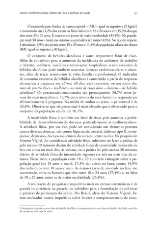 Jovens: morbimortalidade, fatores de risco e políticas de saúde                                            137




      O excesso de peso (índice de massa corporal – IMC – igual ou superior a 25 kg/m2)
é encontrado em 21,2% dos jovens na faixa etária entre 18 e 24 anos e em 35,3% dos que
têm entre 25 e 29 anos. É maior entre jovens de maior escolaridade (33,1%). Na popula-
ção total (18 anos e mais), no entanto, sua prevalência é maior (43%). No que diz respeito
à obesidade, 5,9% dos jovens entre 18 e 29 anos e 11,4% da população adulta são obesos
(IMC igual ou superior a 30 kg/m2).
      O consumo de bebidas alcoólicas é outro importante fator de risco.
Além de contribuir para o aumento da incidência de acidentes de trabalho
e trânsito, violência, suicídios e internações hospitalares, o uso excessivo de
bebidas alcoólicas pode também acarretar doenças cardiovasculares e cânce-
res, além de trazer transtornos às vidas familiar e profissional. O indicador
de consumo excessivo de bebidas alcoólicas é construído a partir de respostas
afirmativas à pergunta nos últimos 30 dias, você consumiu, em um único dia,
mais de quatro doses – mulheres – ou mais de cinco doses – homens – de bebidas
alcoólicas?5 Os percentuais encontrados são preocupantes: 30,7% entre jo-
vens do sexo masculino e 11,7% entre jovens do sexo feminino responderam
afirmativamente à pergunta. Na média de ambos os sexos, o percentual é de
20,8%. Observe-se que tal percentual é mais elevado que o observado para o
conjunto da população adulta, de 16,1%.
      A inatividade física é também um fator de risco, pois aumenta a proba-
bilidade de desenvolvimento de doenças, particularmente as cardiovasculares.
A atividade física, por sua vez, pode ser considerada um elemento protetor
contra diversas doenças, tais como: hipertensão arterial, diabetes tipo II, osteo-
porose, depressão, doenças isquêmicas do coração, entre outras. Na pesquisa do
Sistema Vigitel, foi considerada atividade física suficiente no lazer a prática de
pelo menos 30 minutos diários de atividade física de intensidade moderada ou
leve em cinco ou mais dias da semana, ou a prática de pelo menos 20 minutos
diários de atividade física de intensidade vigorosa em três ou mais dias da se-
mana. Neste item, a população entre 18 e 29 anos tem vantagem sobre a po-
pulação geral (de 18 anos e mais): 17,3% são ativos no lazer, contra 14,9%
dos indivíduos com 18 anos e mais. As maiores taxas de atividade no lazer são
encontradas entre os homens que têm entre 18 e 24 anos (27,4%) e, na faixa
de 18 a 29 anos, entre os de maior escolaridade (25,8%).
     A realização de pesquisas e inquéritos mais ou menos sistemáticos é de
grande importância na geração de subsídios para a formulação de políticas
e práticas de promoção da saúde. No Brasil, além do Sistema Vigitel, fo-
ram realizados outros inquéritos sobre fatores e comportamentos de risco.

5. A pesquisa considera como dose de bebida alcoólica o correspondente a uma dose de bebida destilada, uma lata
de cerveja ou uma taça de vinho.
 