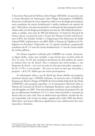 138                                                                     Juventude e Políticas Sociais no Brasil



A Secretaria Nacional de Políticas sobre Drogas (SENAD), em parceria com
o Centro Brasileiro de Informação sobre Drogas Psicotrópicas (CEBRID),
financiou a realização de cinco inquéritos sobre o uso de drogas psicotrópicas
entre estudantes do ensino fundamental e médio residentes em capitais do
país.6 Além disso, esta parceria permitiu a realização de duas pesquisas domi-
ciliares sobre uso de drogas psicotrópicas em mais de 100 cidades brasileiras –
todas as cidades com mais de 200 mil habitantes. O Instituto Nacional de
Câncer (Inca), em parceria com o Center for Disease Control and Preven-
tion (CDC) dos Estados Unidos e a Organização Pan-Americana de Saúde
(Opas)/OMS, implementou, em 2002-2003, o Sistema de Vigilância de Ta-
bagismo em Escolares (Vigiescola) em 12 capitais brasileiras, pesquisando
estudantes do 8o e 9o anos do ensino fundamental e 1o ano do ensino médio
de escolas públicas.
      No último inquérito realizado pelo CEBRID nas escolas, destacam-
se alguns dados, como, por exemplo, o que mostra que, na faixa etária de
10 a 12 anos, 41,2% dos estudantes brasileiros da rede pública de ensino
já tinham feito uso de álcool. Para o conjunto dos entrevistados, o uso
frequente de álcool – seis vezes ou mais no mês que antecedeu a pesquisa –
foi de 11,7% e o uso pesado – 20 vezes ou mais no mês que antecedeu a
pesquisa – de 6,7%, dados que são muito preocupantes.
     As informações sobre o uso de álcool que foram obtidas em pesquisas
anteriores fizeram que a SENAD realizasse, em parceria com a Unidade de
Pesquisa em Álcool e Drogas (UNIAD) da Universidade Federal de São Paulo
(UNIFESP), uma pesquisa específica, o I Levantamento Nacional sobre os
Padrões de Consumo de Álcool na População Brasileira, cujos resultados fo-
ram divulgados em 2007. Uma das principais conclusões da pesquisa foi a de
que os adolescentes brasileiros (14 a 17 anos) estão iniciando o consumo de
álcool cada vez mais cedo. Para os adolescentes que bebem, metade das do-
ses consumidas é de cerveja ou chope, seguido pelo vinho (30% das doses).
Além disso, não houve diferenças significativas entre adolescentes dos sexos
masculino e feminino.




6. Os quatro primeiros inquéritos (1987, 1989, 1993 e 1997) foram realizados em algumas capitais, ao passo que no
quinto (2004) a pesquisa foi realizada em todas as capitais.
 