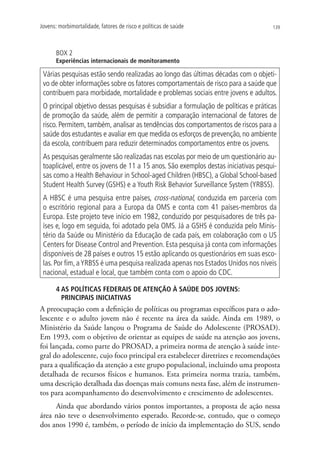 Jovens: morbimortalidade, fatores de risco e políticas de saúde                      139




       BOX 2
       Experiências internacionais de monitoramento

 Várias pesquisas estão sendo realizadas ao longo das últimas décadas com o objeti-
 vo de obter informações sobre os fatores comportamentais de risco para a saúde que
 contribuem para morbidade, mortalidade e problemas sociais entre jovens e adultos.
 O principal objetivo dessas pesquisas é subsidiar a formulação de políticas e práticas
 de promoção da saúde, além de permitir a comparação internacional de fatores de
 risco. Permitem, também, analisar as tendências dos comportamentos de riscos para a
 saúde dos estudantes e avaliar em que medida os esforços de prevenção, no ambiente
 da escola, contribuem para reduzir determinados comportamentos entre os jovens.
 As pesquisas geralmente são realizadas nas escolas por meio de um questionário au-
 toaplicável, entre os jovens de 11 a 15 anos. São exemplos destas iniciativas pesqui-
 sas como a Health Behaviour in School-aged Children (HBSC), a Global School-based
 Student Health Survey (GSHS) e a Youth Risk Behavior Surveillance System (YRBSS).
 A HBSC é uma pesquisa entre países, cross-national, conduzida em parceria com
 o escritório regional para a Europa da OMS e conta com 41 países-membros da
 Europa. Este projeto teve início em 1982, conduzido por pesquisadores de três pa-
 íses e, logo em seguida, foi adotado pela OMS. Já a GSHS é conduzida pelo Minis-
 tério da Saúde ou Ministério da Educação de cada país, em colaboração com o US
 Centers for Disease Control and Prevention. Esta pesquisa já conta com informações
 disponíveis de 28 países e outros 15 estão aplicando os questionários em suas esco-
 las. Por fim, a YRBSS é uma pesquisa realizada apenas nos Estados Unidos nos níveis
 nacional, estadual e local, que também conta com o apoio do CDC.

       4 AS POLÍTICAS FEDERAIS DE ATENÇÃO À SAÚDE DOS JOVENS:
         PRINCIPAIS INICIATIVAS
A preocupação com a definição de políticas ou programas específicos para o ado-
lescente e o adulto jovem não é recente na área da saúde. Ainda em 1989, o
Ministério da Saúde lançou o Programa de Saúde do Adolescente (PROSAD).
Em 1993, com o objetivo de orientar as equipes de saúde na atenção aos jovens,
foi lançada, como parte do PROSAD, a primeira norma de atenção à saúde inte-
gral do adolescente, cujo foco principal era estabelecer diretrizes e recomendações
para a qualificação da atenção a este grupo populacional, incluindo uma proposta
detalhada de recursos físicos e humanos. Esta primeira norma trazia, também,
uma descrição detalhada das doenças mais comuns nesta fase, além de instrumen-
tos para acompanhamento do desenvolvimento e crescimento de adolescentes.
     Ainda que abordando vários pontos importantes, a proposta de ação nessa
área não teve o desenvolvimento esperado. Recorde-se, contudo, que o começo
dos anos 1990 é, também, o período de início da implementação do SUS, sendo
 