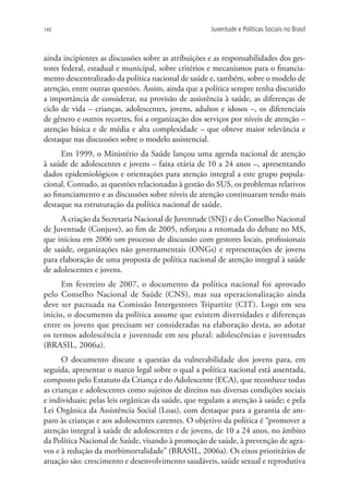 140                                                  Juventude e Políticas Sociais no Brasil



ainda incipientes as discussões sobre as atribuições e as responsabilidades dos ges-
tores federal, estadual e municipal, sobre critérios e mecanismos para o financia-
mento descentralizado da política nacional de saúde e, também, sobre o modelo de
atenção, entre outras questões. Assim, ainda que a política sempre tenha discutido
a importância de considerar, na provisão de assistência à saúde, as diferenças de
ciclo de vida – crianças, adolescentes, jovens, adultos e idosos –, os diferenciais
de gênero e outros recortes, foi a organização dos serviços por níveis de atenção –
atenção básica e de média e alta complexidade – que obteve maior relevância e
destaque nas discussões sobre o modelo assistencial.
      Em 1999, o Ministério da Saúde lançou uma agenda nacional de atenção
à saúde de adolescentes e jovens – faixa etária de 10 a 24 anos –, apresentando
dados epidemiológicos e orientações para atenção integral a este grupo popula-
cional. Contudo, as questões relacionadas à gestão do SUS, os problemas relativos
ao financiamento e as discussões sobre níveis de atenção continuaram tendo mais
destaque na estruturação da política nacional de saúde.
     A criação da Secretaria Nacional de Juventude (SNJ) e do Conselho Nacional
de Juventude (Conjuve), ao fim de 2005, reforçou a retomada do debate no MS,
que iniciou em 2006 um processo de discussão com gestores locais, profissionais
de saúde, organizações não governamentais (ONGs) e representações de jovens
para elaboração de uma proposta de política nacional de atenção integral à saúde
de adolescentes e jovens.
      Em fevereiro de 2007, o documento da política nacional foi aprovado
pelo Conselho Nacional de Saúde (CNS), mas sua operacionalização ainda
deve ser pactuada na Comissão Intergestores Tripartite (CIT). Logo em seu
início, o documento da política assume que existem diversidades e diferenças
entre os jovens que precisam ser consideradas na elaboração desta, ao adotar
os termos adolescência e juventude em seu plural: adolescências e juventudes
(BRASIL, 2006a).
      O documento discute a questão da vulnerabilidade dos jovens para, em
seguida, apresentar o marco legal sobre o qual a política nacional está assentada,
composto pelo Estatuto da Criança e do Adolescente (ECA), que reconhece todas
as crianças e adolescentes como sujeitos de direitos nas diversas condições sociais
e individuais; pelas leis orgânicas da saúde, que regulam a atenção à saúde; e pela
Lei Orgânica da Assistência Social (Loas), com destaque para a garantia de am-
paro às crianças e aos adolescentes carentes. O objetivo da política é “promover a
atenção integral à saúde de adolescentes e de jovens, de 10 a 24 anos, no âmbito
da Política Nacional de Saúde, visando à promoção de saúde, à prevenção de agra-
vos e à redução da morbimortalidade” (BRASIL, 2006a). Os eixos prioritários de
atuação são: crescimento e desenvolvimento saudáveis, saúde sexual e reprodutiva
 