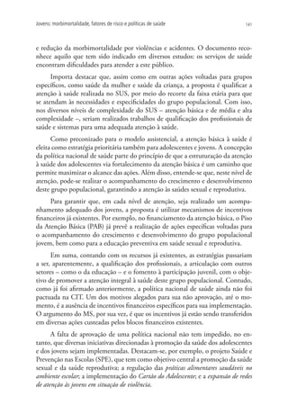 Jovens: morbimortalidade, fatores de risco e políticas de saúde                141




e redução da morbimortalidade por violências e acidentes. O documento reco-
nhece aquilo que tem sido indicado em diversos estudos: os serviços de saúde
encontram dificuldades para atender a este público.
      Importa destacar que, assim como em outras ações voltadas para grupos
específicos, como saúde da mulher e saúde da criança, a proposta é qualificar a
atenção à saúde realizada no SUS, por meio do recorte da faixa etária para que
se atendam às necessidades e especificidades do grupo populacional. Com isso,
nos diversos níveis de complexidade do SUS ­ atenção básica e de média e alta
                                             –
complexidade –, seriam realizados trabalhos de qualificação dos profissionais de
saúde e sistemas para uma adequada atenção à saúde.
      Como preconizado para o modelo assistencial, a atenção básica à saúde é
eleita como estratégia prioritária também para adolescentes e jovens. A concepção
da política nacional de saúde parte do princípio de que a estruturação da atenção
à saúde dos adolescentes via fortalecimento da atenção básica é um caminho que
permite maximizar o alcance das ações. Além disso, entende-se que, neste nível de
atenção, pode-se realizar o acompanhamento do crescimento e desenvolvimento
deste grupo populacional, garantindo a atenção às saúdes sexual e reprodutiva.
     Para garantir que, em cada nível de atenção, seja realizado um acompa-
nhamento adequado dos jovens, a proposta é utilizar mecanismos de incentivos
financeiros já existentes. Por exemplo, no financiamento da atenção básica, o Piso
da Atenção Básica (PAB) já prevê a realização de ações específicas voltadas para
o acompanhamento do crescimento e desenvolvimento do grupo populacional
jovem, bem como para a educação preventiva em saúde sexual e reprodutiva.
      Em suma, contando com os recursos já existentes, as estratégias passariam
a ser, aparentemente, a qualificação dos profissionais, a articulação com outros
setores – como o da educação – e o fomento à participação juvenil, com o obje-
tivo de promover a atenção integral à saúde deste grupo populacional. Contudo,
como já foi afirmado anteriormente, a política nacional de saúde ainda não foi
pactuada na CIT. Um dos motivos alegados para sua não aprovação, até o mo-
mento, é a ausência de incentivos financeiros específicos para sua implementação.
O argumento do MS, por sua vez, é que os incentivos já estão sendo transferidos
em diversas ações custeadas pelos blocos financeiros existentes.
      A falta de aprovação de uma política nacional não tem impedido, no en-
tanto, que diversas iniciativas direcionadas à promoção da saúde dos adolescentes
e dos jovens sejam implementadas. Destacam-se, por exemplo, o projeto Saúde e
Prevenção nas Escolas (SPE), que tem como objetivo central a promoção da saúde
sexual e da saúde reprodutiva; a regulação das práticas alimentares saudáveis no
ambiente escolar; a implementação do Cartão do Adolescente; e a expansão de redes
de atenção às jovens em situação de violência.
 