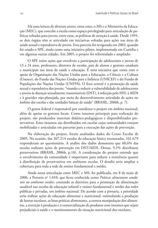 142                                                    Juventude e Políticas Sociais no Brasil



       Há uma leitura de diversos atores, entre estes, o MS e o Ministério da Educa-
ção (MEC), que concebe a escola como espaço privilegiado para articulação de po-
líticas voltadas para jovens, entre estas, as políticas de atenção à saúde. Desde 1995,
os dois órgãos têm se articulado em iniciativas voltadas para ações nas áreas de
saúde sexual e reprodutiva de jovens. Esta parceria foi revigorada em 2003, quando
foi criado o SPE, ainda como uma iniciativa piloto, implementada em Curitiba e
em algumas outras cidades. Em 2005, o projeto foi reformulado e ampliado.
      O SPE reúne ações que envolvem a participação de adolescentes e jovens de
13 a 24 anos, professores, diretores de escolas, pais de alunos e gestores estaduais
e municipais nas áreas de saúde e educação. É uma iniciativa que conta com o
apoio da Organização das Nações Unidas para a Educação, a Ciência e a Cultura
(Unesco), do Fundo das Nações Unidas para a Infância (UNICEF) e do Fundo de
Populações das Nações Unidas (UNFPA). O foco central é a promoção da saúde
sexual e reprodutiva dos jovens, “visando a reduzir a vulnerabilidade de adolescentes
e jovens às doenças sexualmente transmissíveis (DST), à infecção pelo HIV, à AIDS
e à gravidez não-planejada, por meio do desenvolvimento articulado de ações no
âmbito das escolas e das unidades básicas de saúde” (BRASIL, 2006b, p. 7).
      O gestor federal é responsável por coordenar o projeto em âmbito nacional,
além de apoiar os gestores locais. Como insumos principais para realização do
projeto, são produzidos materiais didático-pedagógicos e disponibilizados pre-
servativos. Estes insumos são distribuídos em escolas cujas comunidades estejam
mobilizadas e articuladas em parcerias para a execução das ações de prevenção.
      Na elaboração do projeto, foram analisados dados do Censo Escolar de
2005. Na ocasião, das 207.214 escolas da educação básica recenseadas, 161.679
responderam ao questionário. A análise dos dados demonstra que 60,4% das
escolas realizam ações de prevenção em DST/AIDS. Destas, 9,1% distribuem
preservativos (BRASIL, 2006b, p.10). A coordenação do projeto entende que
o envolvimento da comunidade é importante para reduzir a resistência quanto
à distribuição de preservativos em ambiente escolar. O desafio seria ampliar a
cobertura para toda a rede de ensino fundamental e médio.
       Ainda nessa articulação entre MEC e MS, foi publicada, em 8 de maio de
2006, a Portaria no 1.010, que ficou conhecida como Práticas alimentares saudá-
veis no ambiente escolar, contendo as diretrizes para a promoção da alimentação
saudável nas escolas de educação infantil e ensino fundamental e médio das redes
públicas e privadas, em âmbito nacional. De acordo com a portaria, a prioridade
seria realizar ações de educação alimentar e nutricional, estimulando a produção
de hortas escolares, as boas práticas alimentares, a correta manipulação dos alimen-
tos, a restrição à produção e à comercialização de produtos com insumos que sejam
prejudiciais à saúde e o monitoramento da situação nutricional dos escolares.
 